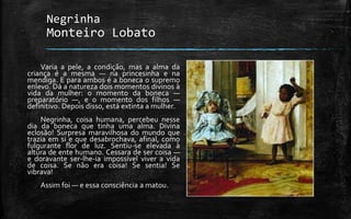 Negrinha
Monteiro Lobato
Varia a pele, a condição, mas a alma da
criança é a mesma — na princesinha e na
mendiga. E para ambos é a boneca o supremo
enlevo. Dá a natureza dois momentos divinos à
vida da mulher: o momento da boneca —
preparatório —, e o momento dos filhos —
definitivo. Depois disso, está extinta a mulher.
Negrinha, coisa humana, percebeu nesse
dia da boneca que tinha uma alma. Divina
eclosão! Surpresa maravilhosa do mundo que
trazia em si e que desabrochava, afinal, como
fulgurante flor de luz. Sentiu-se elevada à
altura de ente humano. Cessara de ser coisa —
e doravante ser-lhe-ia impossível viver a vida
de coisa. Se não era coisa! Se sentia! Se
vibrava!
Assim foi — e essa consciência a matou.
 