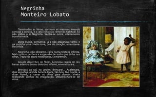 Negrinha
Monteiro Lobato
Terminadas as férias, partiram as meninas levando
consigo a boneca, e a casa voltou ao ramerrão habitual. Só
não voltou a si Negrinha. Sentia-se outra, inteiramente
transformada.
Dona Inácia, pensativa, já a não atazanava tanto, e
na cozinha uma criada nova, boa de coração, amenizava-
lhe a vida.
Negrinha, não obstante, caíra numa tristeza infinita.
Mal comia e perdera a expressão de susto que tinha nos
olhos.Trazia-os agora nostálgicos, cismarentos.
Aquele dezembro de férias, luminosa rajada de céu
trevas adentro do seu doloroso inferno, envenenara-a.
Brincara ao sol, no jardim. Brincara!… Acalentara,
dias seguidos, a linda boneca loura, tão boa, tão quieta, a
dizer mamã, a cerrar os olhos para dormir. Vivera
realizando sonhos da imaginação. Desabrochara-se de
alma.
 