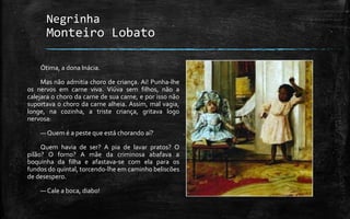 Negrinha
Monteiro Lobato
Ótima, a dona Inácia.
Mas não admitia choro de criança. Ai! Punha-lhe
os nervos em carne viva. Viúva sem filhos, não a
calejara o choro da carne de sua carne, e por isso não
suportava o choro da carne alheia. Assim, mal vagia,
longe, na cozinha, a triste criança, gritava logo
nervosa:
— Quem é a peste que está chorando aí?
Quem havia de ser? A pia de lavar pratos? O
pilão? O forno? A mãe da criminosa abafava a
boquinha da filha e afastava-se com ela para os
fundos do quintal, torcendo-lhe em caminho beliscões
de desespero.
— Cale a boca, diabo!
 