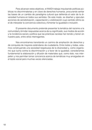 12
	 Para alcanzar estos objetivos, el INADI trabaja impulsando políticas pú-
blicas no discriminatorias y en clave de derechos humanos, procurando sentar
las bases de un cambio de paradigma cultural que defienda el valor de la di-
versidad humana en todos sus sentidos. De este modo, se diseñan y ejecutan
acciones de sensibilización, capacitación y visibilización cuyo sentido último es
el de interpelar la conciencia colectiva y fomentar la igualdad e inclusión.
	 El presente documento pretende presentar la temática del racismo a la
comunidad y brindar respuestas acerca de su significado, sus modos de acción
y la incidencia social y política que las prácticas racistas han tenido y tienen en
nuestro país, entre otros interrogantes.
	 Nos encontramos transitando un camino de ampliación de derechos y
de conquista de mayores estándares de ciudadanía. Entre todos y todas, esta-
mos construyendo una sociedad respetuosa de la diversidad y, como organis-
mo que lucha contra la discriminación y a favor de la igualdad, consideramos
fundamental la elaboración y difusión de materiales que, como éste, nos inter-
pelen y nos permitan tomar conciencia acerca de temáticas muy arraigadas en
el tejido social pero muchas veces silenciadas.
 