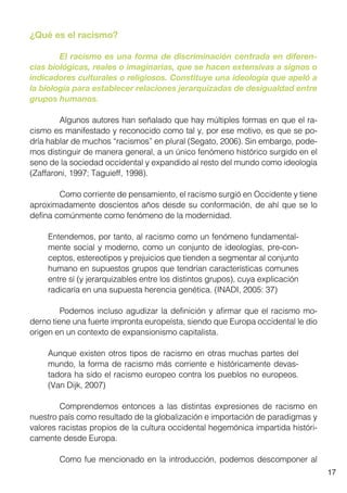17
¿Qué es el racismo?
	 El racismo es una forma de discriminación centrada en diferen-
cias biológicas, reales o imaginarias, que se hacen extensivas a signos o
indicadores culturales o religiosos. Constituye una ideología que apeló a
la biología para establecer relaciones jerarquizadas de desigualdad entre
grupos humanos.
	 Algunos autores han señalado que hay múltiples formas en que el ra-
cismo es manifestado y reconocido como tal y, por ese motivo, es que se po-
dría hablar de muchos “racismos” en plural (Segato, 2006). Sin embargo, pode-
mos distinguir de manera general, a un único fenómeno histórico surgido en el
seno de la sociedad occidental y expandido al resto del mundo como ideología
(Zaffaroni, 1997; Taguieff, 1998).
	 Como corriente de pensamiento, el racismo surgió en Occidente y tiene
aproximadamente doscientos años desde su conformación, de ahí que se lo
defina comúnmente como fenómeno de la modernidad.
Entendemos, por tanto, al racismo como un fenómeno fundamental-
mente social y moderno, como un conjunto de ideologías, pre-con-
ceptos, estereotipos y prejuicios que tienden a segmentar al conjunto
humano en supuestos grupos que tendrían características comunes
entre sí (y jerarquizables entre los distintos grupos), cuya explicación
radicaría en una supuesta herencia genética. (INADI, 2005: 37)
	 Podemos incluso agudizar la definición y afirmar que el racismo mo-
derno tiene una fuerte impronta europeísta, siendo que Europa occidental le dio
origen en un contexto de expansionismo capitalista.
Aunque existen otros tipos de racismo en otras muchas partes del
mundo, la forma de racismo más corriente e históricamente devas-
tadora ha sido el racismo europeo contra los pueblos no europeos.
(Van Dijk, 2007)
	 Comprendemos entonces a las distintas expresiones de racismo en
nuestro país como resultado de la globalización e importación de paradigmas y
valores racistas propios de la cultura occidental hegemónica impartida históri-
camente desde Europa.
	 Como fue mencionado en la introducción, podemos descomponer al
 