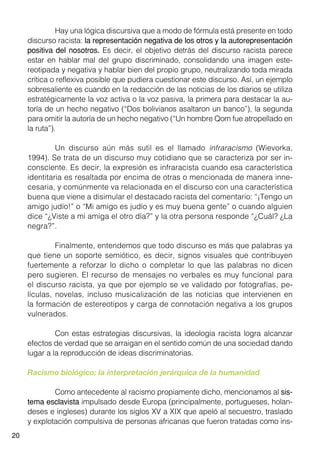 20
	 Hay una lógica discursiva que a modo de fórmula está presente en todo
discurso racista: la representación negativa de los otros y la autorepresentación
positiva del nosotros. Es decir, el objetivo detrás del discurso racista parece
estar en hablar mal del grupo discriminado, consolidando una imagen este-
reotipada y negativa y hablar bien del propio grupo, neutralizando toda mirada
crítica o reflexiva posible que pudiera cuestionar este discurso. Así, un ejemplo
sobresaliente es cuando en la redacción de las noticias de los diarios se utiliza
estratégicamente la voz activa o la voz pasiva, la primera para destacar la au-
toría de un hecho negativo (“Dos bolivianos asaltaron un banco”), la segunda
para omitir la autoría de un hecho negativo (“Un hombre Qom fue atropellado en
la ruta”).
	 Un discurso aún más sutil es el llamado infraracismo (Wievorka,
1994). Se trata de un discurso muy cotidiano que se caracteriza por ser in-
consciente. Es decir, la expresión es infraracista cuando esa característica
identitaria es resaltada por encima de otras o mencionada de manera inne-
cesaria, y comúnmente va relacionada en el discurso con una característica
buena que viene a disimular el destacado racista del comentario: “¡Tengo un
amigo judío!” o “Mi amigo es judío y es muy buena gente” o cuando alguien
dice “¿Viste a mi amiga el otro día?” y la otra persona responde “¿Cuál? ¿La
negra?”.
	 Finalmente, entendemos que todo discurso es más que palabras ya
que tiene un soporte semiótico, es decir, signos visuales que contribuyen
fuertemente a reforzar lo dicho o completar lo que las palabras no dicen
pero sugieren. El recurso de mensajes no verbales es muy funcional para
el discurso racista, ya que por ejemplo se ve validado por fotografías, pe-
lículas, novelas, incluso musicalización de las noticias que intervienen en
la formación de estereotipos y carga de connotación negativa a los grupos
vulnerados.
	 Con estas estrategias discursivas, la ideología racista logra alcanzar
efectos de verdad que se arraigan en el sentido común de una sociedad dando
lugar a la reproducción de ideas discriminatorias.
Racismo biológico: la interpretación jerárquica de la humanidad
	 Como antecedente al racismo propiamente dicho, mencionamos al sis-
tema esclavista impulsado desde Europa (principalmente, portugueses, holan-
deses e ingleses) durante los siglos XV a XIX que apeló al secuestro, traslado
y explotación compulsiva de personas africanas que fueron tratadas como ins-
 