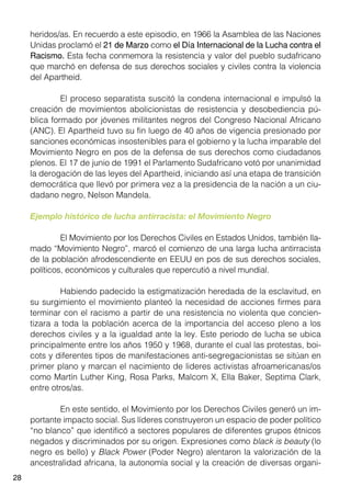 28
heridos/as. En recuerdo a este episodio, en 1966 la Asamblea de las Naciones
Unidas proclamó el 21 de Marzo como el Día Internacional de la Lucha contra el
Racismo. Esta fecha conmemora la resistencia y valor del pueblo sudafricano
que marchó en defensa de sus derechos sociales y civiles contra la violencia
del Apartheid.
	 El proceso separatista suscitó la condena internacional e impulsó la
creación de movimientos abolicionistas de resistencia y desobediencia pú-
blica formado por jóvenes militantes negros del Congreso Nacional Africano
(ANC). El Apartheid tuvo su fin luego de 40 años de vigencia presionado por
sanciones económicas insostenibles para el gobierno y la lucha imparable del
Movimiento Negro en pos de la defensa de sus derechos como ciudadanos
plenos. El 17 de junio de 1991 el Parlamento Sudafricano votó por unanimidad
la derogación de las leyes del Apartheid, iniciando así una etapa de transición
democrática que llevó por primera vez a la presidencia de la nación a un ciu-
dadano negro, Nelson Mandela.
Ejemplo histórico de lucha antirracista: el Movimiento Negro
	 El Movimiento por los Derechos Civiles en Estados Unidos, también lla-
mado “Movimiento Negro”, marcó el comienzo de una larga lucha antirracista
de la población afrodescendiente en EEUU en pos de sus derechos sociales,
políticos, económicos y culturales que repercutió a nivel mundial.
	 Habiendo padecido la estigmatización heredada de la esclavitud, en
su surgimiento el movimiento planteó la necesidad de acciones firmes para
terminar con el racismo a partir de una resistencia no violenta que concien-
tizara a toda la población acerca de la importancia del acceso pleno a los
derechos civiles y a la igualdad ante la ley. Este periodo de lucha se ubica
principalmente entre los años 1950 y 1968, durante el cual las protestas, boi-
cots y diferentes tipos de manifestaciones anti-segregacionistas se sitúan en
primer plano y marcan el nacimiento de lideres activistas afroamericanas/os
como Martín Luther King, Rosa Parks, Malcom X, Ella Baker, Septima Clark,
entre otros/as.
	 En este sentido, el Movimiento por los Derechos Civiles generó un im-
portante impacto social. Sus líderes construyeron un espacio de poder político
“no blanco” que identificó a sectores populares de diferentes grupos étnicos
negados y discriminados por su origen. Expresiones como black is beauty (lo
negro es bello) y Black Power (Poder Negro) alentaron la valorización de la
ancestralidad africana, la autonomía social y la creación de diversas organi-
 