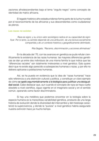 29
zaciones afrodescendientes bajo el lema “orgullo negro” como concepto de
identidad de matriz africana.
	 El legado histórico afro-estadounidense forma parte de la lucha mundial
por el reconocimiento de los africanos y sus descendientes como ciudadanos/
as plenos.
Las razas no existen
	 Raza es signo, y su único valor sociológico radica en su capacidad de signi-
ficar. Por lo tanto, su sentido depende de una atribución, de una lectura socialmente
compartida y de un contexto histórico y geográficamente delimitado.
Rita Segato, “Racismo, discriminación y acciones afirmativas“
	 En la década del ‘70, con los avances en genética se pudo refutar cien-
tíficamente la existencia de las razas humanas: las mayores diferencias genéti-
cas se dan ya entre dos individuos de una misma familia lo que indica que las
“diferencias raciales” son totalmente irrelevantes a nivel genético. Esto quiere
decir que no existe algo parecido a subespecies humanas o razas, y por ello no
debiera aplicarse a poblaciones humanas.
	 Así, se ha puesto en evidencia que la idea de “razas humanas” hace
sólo referencia a una distinción cultural y política, y constituye un claro ejemplo
de cómo se apeló argumentativamente a lo biológico para justificar una desigual-
dad social. Cabe destacar que, aun cuando el concepto de raza se haya vuelto
obsoleto a nivel científico, sigue vigente en el imaginario social y en el sentido
común, operando como factor discriminatorio.
	 Si hay una metáfora que podemos encontrar en la biología sobre la
especie humana es la maravillosa variabilidad genética, producto de una larga
historia de evolución donde la diversidad del intercambio y del mestizaje carac-
terizó la supervivencia, y donde la “pureza” a nivel genético habría asegurado
nuestra extinción hace ya mucho tiempo.
 