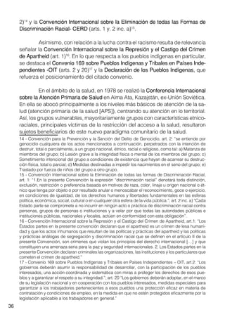 36
2)14
y la Convención Internacional sobre la Eliminación de todas las Formas de
Discriminación Racial- CERD (arts. 1 y. 2 inc. a)15
.
	 Asimismo, con relación a la lucha contra el racismo resulta de relevancia
señalar la Convención Internacional sobre la Represión y el Castigo del Crimen
de Apartheid (art. 1)16
. En lo que respecta a los pueblos indígenas en particular,
se destaca el Convenio 169 sobre Pueblos Indígenas y Tribales en Países Inde-
pendientes -OIT (arts. 2 y 20)17
y la Declaración de los Pueblos Indígenas, que
refuerza el posicionamiento del citado convenio.
	 En el ámbito de la salud, en 1978 se realizó la Conferencia Internacional
sobre la Atención Primaria de Salud en Alma Ata, Kazajstán, ex-Unión Soviética.
En ella se abocó principalmente a los niveles más básicos de atención de la sa-
lud (atención primaria de la salud [APS]), centrando su atención en lo territorial.
Así, los grupos vulnerables, mayoritariamente grupos con características etnico-
raciales, principales víctimas de la restricción del acceso a la salud, resultaron
sujetos beneficiarios de este nuevo paradigma comunitario de la salud.
14 - Convención para la Prevención y la Sanción del Delito de Genocidio, art. 2: “se entiende por
genocidio cualquiera de los actos mencionados a continuación, perpetrados con la intención de
destruir, total o parcialmente, a un grupo nacional, étnico, racial o religioso, como tal: a) Matanza de
miembros del grupo; b) Lesión grave a la integridad física o mental de los miembros del grupo; c)
Sometimiento intencional del grupo a condiciones de existencia que hayan de acarrear su destruc-
ción física, total o parcial; d) Medidas destinadas a impedir los nacimientos en el seno del grupo; e)
Traslado por fuerza de niños del grupo a otro grupo.
15 - Convención Internacional sobre la Eliminación de todas las formas de Discriminación Racial,
art. 1: “1.En la presente Convención la expresión “discriminación racial” denotará toda distinción,
exclusión, restricción o preferencia basada en motivos de raza, color, linaje u origen nacional o ét-
nico que tenga por objeto o por resultado anular o menoscabar el reconocimiento, goce o ejercicio,
en condiciones de igualdad, de los derechos humanos y libertades fundamentales en las esferas
política, económica, social, cultural o en cualquier otra esfera de la vida pública.”; art. 2 inc. a) “Cada
Estado parte se compromete a no incurrir en ningún acto o práctica de discriminación racial contra
personas, grupos de personas o instituciones y a velar por que todas las autoridades públicas e
instituciones públicas, nacionales y locales, actúen en conformidad con esta obligación”.
16 - Convención Internacional sobre la Represión y el Castigo del Crimen de Apartheid, art.1: “Los
Estados partes en la presente convención declaran que el apartheid es un crimen de lesa humani-
dad y que los actos inhumanos que resultan de las políticas y prácticas del apartheid y las políticas
y prácticas análogas de segregación y discriminación racial que se definen en el artículo II de la
presente Convención, son crímenes que violan los principios del derecho internacional […] y que
constituyen una amenaza seria para la paz y seguridad internacionales. 2. Los Estados partes en la
presente Convención declaran criminales las organizaciones, las instituciones y los particulares que
cometen el crimen de apartheid.”
17 - Convenio 169 sobre Pueblos Indígenas y Tribales en Países Independientes – OIT, art.2: “Los
gobiernos deberán asumir la responsabilidad de desarrollar, con la participación de los pueblos
interesados, una acción coordinada y sistemática con miras a proteger los derechos de esos pue-
blos y a garantizar el respeto a su integridad.”; art. 20 “Los gobiernos deberán adoptar, en el marco
de su legislación nacional y en cooperación con los pueblos interesados, medidas especiales para
garantizar a los trabajadores pertenecientes a esos pueblos una protección eficaz en materia de
contratación y condiciones de empleo, en la medida en que no estén protegidos eficazmente por la
legislación aplicable a los trabajadores en general.”
 