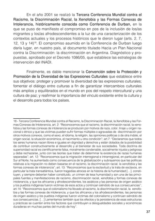 37
	 En el año 2001 se realizó la Tercera Conferencia Mundial contra el
Racismo, la Discriminación Racial, la Xenofobia y las Formas Conexas de
Intolerancia, históricamente conocida como Conferencia de Durban, en la
que se puso de manifiesto el compromiso en pos de la inclusión de los/as
migrantes y los/as afrodescendientes a la luz de una caracterización de los
contextos actuales y los procesos históricos que le dieron lugar (arts. 2, 7,
12, 13 y 14)18
. El compromiso asumido en la Conferencia de Durban luego
daría lugar, en nuestro país, al documento titulado Hacia un Plan Nacional
contra la Discriminación: la discriminación en Argentina. Diagnóstico y pro-
puestas, aprobado por el Decreto 1086/05, que establece las estrategias de
intervención del INADI.
	 Finalmente, es dable mencionar la Convención sobre la Protección y
Promoción de la Diversidad de las Expresiones Culturales que establece entre
sus objetivos: proteger y promover la diversidad de las expresiones culturales;
fomentar el diálogo entre culturas a fin de garantizar intercambios culturales
más amplios y equilibrados en el mundo en pos del respeto intercultural y una
cultura de paz; y reafirmar la importancia del vínculo existente entre la cultura y
el desarrollo para todos los países.
18 - Tercera Conferencia Mundial contra el Racismo, la Discriminación Racial, la Xenofobia y las For-
mas Conexas de Intolerancia, art. 2: “Reconocemos que el racismo, la discriminación racial, la xeno-
fobia y las formas conexas de intolerancia se producen por motivos de raza, color, linaje u origen na-
cional o étnico y que las víctimas pueden sufrir formas múltiples o agravadas de discriminación por
otros motivos conexos, como el sexo, el idioma, la religión, las opiniones políticas o de otra índole, el
origen social, la situación económica, el nacimiento u otra condición”; art.7: “Declaramos que todos
los seres humanos nacen libres e iguales en dignidad y derechos y están dotados de la posibilidad
de contribuir constructivamente al desarrollo y al bienestar de sus sociedades. Toda doctrina de
superioridad racial es científicamente falsa, moralmente condenable, socialmente injusta y peligrosa
y debe rechazarse, junto con las teorías que tratan de determinar la existencia de razas humanas
separadas”; art. 12: “Reconocemos que la migración interregional e intrarregional, en particular del
Sur al Norte, ha aumentado como consecuencia de la globalización y subrayamos que las políticas
relativas a la migración no deben basarse en el racismo, la discriminación racial, la xenofobia y las
formas conexas de intolerancia”; art. 13: “Reconocemos que la esclavitud y la trata de esclavos, en
particular la trata transatlántica, fueron tragedias atroces en la historia de la humanidad […], consti-
tuyen, y siempre deberían haber constituido, un crimen de lesa humanidad y son una de las princi-
pales fuentes y manifestaciones de racismo, discriminación racial, xenofobia y formas conexas de
intolerancia, y que los africanos y afrodescendientes, los asiáticos y las personas de origen asiático
y los pueblos indígenas fueron víctimas de esos actos y continúan siéndolo de sus consecuencias”;
art.14: “Reconocemos que el colonialismo ha llevado al racismo, la discriminación racial, la xenofo-
bia y las formas conexas de intolerancia, y que los africanos y los afrodescendientes, las personas
de origen asiático y los pueblos indígenas fueron víctimas del colonialismo y continúan siéndolo de
sus consecuencias. […] Lamentamos también que los efectos y la persistencia de esas estructuras
y prácticas se cuenten entre los factores que contribuyen a desigualdades sociales y económicas
duraderas en muchas partes del mundo de hoy”.
 