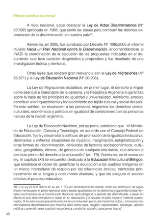 38
Marco jurídico nacional
	 A nivel nacional, cabe destacar la Ley de Actos Discriminatorios (N°
23.592) aprobada en 1988, que sentó las bases para combatir las distintas ex-
presiones de la discriminación en nuestro país19
.
	 Asimismo, en 2005, fue aprobado por Decreto Nº 1086/2005 el informe
titulado Hacia un Plan Nacional contra la Discriminación, encomendándose al
INADI la coordinación de la ejecución de las propuestas indicadas en el do-
cumento, que tuvo carácter diagnóstico y propositivo y fue resultado de una
investigación teórica y territorial.
	 Otras leyes que revisten gran relevancia son la Ley de Migraciones (Nº
25.871) y la Ley de Educación Nacional (N° 26.206).
	 La Ley de Migraciones establece, en primer lugar, el derecho a migrar
como esencial e inalienable de la persona, y la República Argentina lo garantiza
sobre la base de los principios de igualdad y universalidad. Asimismo, procura
contribuir al enriquecimiento y fortalecimiento del tejido cultural y social del país.
En este sentido, se reconocen a las personas migrantes los derechos civiles,
culturales, económicos y políticos en igualdad de condiciones con las personas
nativas de la nación argentina.
	 La Ley de Educación Nacional, por su parte, establece que “el Ministe-
rio de Educación, Ciencia y Tecnología, en acuerdo con el Consejo Federal de
Educación, fijará y desarrollará políticas de promoción de la igualdad educativa,
destinadas a enfrentar situaciones de injusticia, marginación, estigmatización y
otras formas de discriminación, derivadas de factores socioeconómicos, cultu-
rales, geográficos, étnicos, de género o de cualquier otra índole, que afecten el
ejercicio pleno del derecho a la educación” (art. 79). Asimismo, en el marco de
ley, el capítulo (XI) se encuentra dedicado a la Educación Intercultural Bilingüe,
que establece el deber de garantizar la educación a los pueblos indígenas en
un marco intercultural de respeto por las diferencias étnicas, centradas prin-
cipalmente en la lengua y costumbres diversas, y que les asegure el acceso
efectivo al proceso educativo.
19 - La Ley 23.592 define en su art. 1: “Quien arbitrariamente impida, obstruya, restrinja o de algún
modo menoscabe el pleno ejercicio sobre bases igualitarias de los derechos y garantías fundamen-
tales reconocidos en la Constitución Nacional, será obligado, a pedido del damnificado, a dejar sin
efecto el acto discriminatorio o cesar en su realización y a reparar el daño moral y material ocasio-
nados. A los efectos del presente artículo se considerarán particularmente los actos u omisiones dis-
criminatorios determinados por motivos tales como raza, religión, nacionalidad, ideología, opinión
política o gremial, sexo, posición económica, condición social o caracteres físicos”.
 