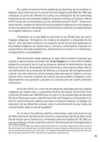 39
	 En cuanto al reconocimiento estatal de los derechos de los pueblos in-
dígenas, éste comienza con la Ley de Asuntos Indígenas (23.302) de 1985 que
constituyó un punto de inflexión en cuanto a la visibilización de las demandas
históricas de las comunidades indígenas. Esta ley es previa al Convenio 169 de
la OIT (citado con anterioridad) cuya ley ratificatoria es la N° 24.071. Dicho con-
venio tiende a ampliar los derechos de los pueblos indígenas en tanto asegura
no sólo los derechos individuales sino los derechos colectivos correspondientes
a su legado histórico y cultural.
	 Finalmente, en el año 2006 se sancionó la Ley 26.260 para las comu-
nidades indígenas: “Emergencia en materia de posesión y propiedad de las
tierras”. Ésta aborda el derecho a la posesión de las tierras que pertenecen a
los pueblos indígenas de nuestro país y, asimismo, contempla la inserción so-
cioeconómica de estas poblaciones, promoviendo el acceso a la información,
la capacitación y la autogestión.
	 Resulta también dable destacar en este mismo sentido el decreto que
cambió la denominación al feriado del 12 de Octubre. En el año 2007 el INADI
presentó un proyecto por el cual se proponía cambiar la denominación de esa
fecha por Día de la Diversidad Cultural Americana. Esto suponía dejar atrás la
conmemoración de la conquista de América y el proceso de homogeneización
cultural, que solo valoró la cultura europea, para dar paso al análisis y a la va-
loración de la inmensa variedad de culturas que los pueblos indígenas y afro-
descendientes han aportado y aportan a la construcción de nuestra identidad
intercultural.
	 En el año 2010 y en virtud de los esfuerzos realizados por los pueblos
indígenas de nuestro país, la presidenta Cristina Fernández de Kirchner firmó
el Decreto Presidencial 1584/2010 por el cual el 12 de octubre dejó de llamarse
Día de la Raza para pasar a denominarse Día del Respeto a la Diversidad Cul-
tural. El cambio tiene por objetivo promover la reflexión histórica, el diálogo y la
valoración de las diferentes culturas, ante el convencimiento de que todas las
culturas deben estar en pie de igualdad20
.
	 En el marco de políticas públicas antirracistas, resta mencionar la Ley
de Reconocimiento del Genocidio Armenio y declaración del 24 de Abril como
Día de Acción por la Tolerancia y el Respeto entre los Pueblos (N° 26.199) y la
Ley que instituye el 8 de noviembre como el “Día Nacional del Afroargentino/a y
20 - El día 12 de Octubre se presentó tradicionalmente en los países hispanoamericanos como el
Día de la raza, que representa el momento histórico en que Europa occidental arribó por primera
vez al continente americano y lo “descubrió”. En Argentina esta efeméride fue reconocida como tal,
por el decreto nacional en 1917 y así se llamó hasta este nuevo decreto.
 