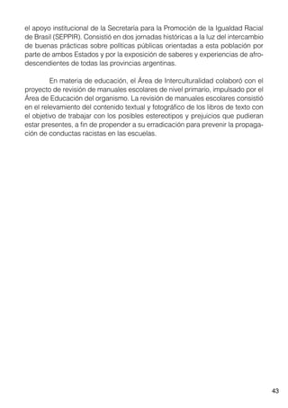 43
el apoyo institucional de la Secretaría para la Promoción de la Igualdad Racial
de Brasil (SEPPIR). Consistió en dos jornadas históricas a la luz del intercambio
de buenas prácticas sobre políticas públicas orientadas a esta población por
parte de ambos Estados y por la exposición de saberes y experiencias de afro-
descendientes de todas las provincias argentinas.
	 En materia de educación, el Área de Interculturalidad colaboró con el
proyecto de revisión de manuales escolares de nivel primario, impulsado por el
Área de Educación del organismo. La revisión de manuales escolares consistió
en el relevamiento del contenido textual y fotográfico de los libros de texto con
el objetivo de trabajar con los posibles estereotipos y prejuicios que pudieran
estar presentes, a fin de propender a su erradicación para prevenir la propaga-
ción de conductas racistas en las escuelas.
 