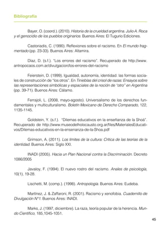 45
Bibliografía
	 Bayer, O. (coord.). (2010). Historia de la crueldad argentina. Julio A. Roca
y el genocidio de los pueblos originarios. Buenos Aires: El Tugurio Ediciones.
	 Castoriadis, C. (1990). Reflexiones sobre el racismo. En El mundo frag-
mentado (pp. 23-33). Buenos Aires: Altamira.
	 Díaz, D. (s.f.). “Los errores del racismo”. Recuperado de http://www.
antropocaos.com.ar/divulgacion/los-errores-del-racismo
	 Feierstein, D. (1999). Igualdad, autonomía, identidad: las formas socia-
les de construcción de “los otros”. En Tinieblas del crisol de razas: Ensayos sobre
las representaciones simbólicas y espaciales de la noción de “otro” en Argentina
(pp. 39-71). Buenos Aires: Cálamo.
	 Ferrajoli, L. (2008, mayo-agosto). Universalismo de los derechos fun-
damentales y multiculturalismo. Boletín Mexicano de Derecho Comparado, 122,
1135-1145.
	 Goldstein, Y. (s.f.). “Dilemas educativos en la enseñanza de la Shoá”.
Recuperado de http://www.museodelholocausto.org.ar/files/MaterialesEducati-
vos/Dilemas-educativos-en-la-ensenanza-de-la-Shoa.pdf
	 Grimson, A. (2011). Los límites de la cultura: Crítica de las teorías de la
identidad. Buenos Aires: Siglo XXI.
	 INADI (2005). Hacia un Plan Nacional contra la Discriminación. Decreto
1086/2005
	 Javaloy, F. (1994). El nuevo rostro del racismo. Anales de psicología,
10(1), 19-28.
	 Lischetti, M. (comp.). (1998). Antropología. Buenos Aires: Eudeba.
	 Martínez, J. & Zaffaroni, R. (2001). Racismo y xenofobia. Cuadernillo de
Divulgación N°1. Buenos Aires: INADI.
	 Marks, J. (1997, diciembre). La raza, teoría popular de la herencia. Mun-
do Científico, 185,1045-1051.
 