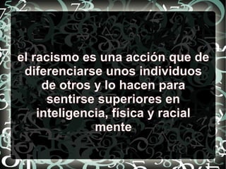 el racismo es una acción que de
diferenciarse unos individuos
de otros y lo hacen para
sentirse superiores en
inteligencia, física y racial
mente
 
