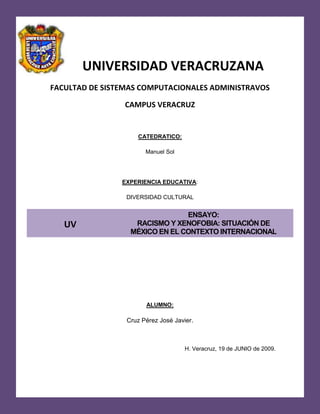 -682625-417830-682144-372574Universidad Veracruzana  UNIVERSIDAD VERACRUZANA FACULTAD DE SISTEMAS COMPUTACIONALES ADMINISTRAVOS CAMPUS VERACRUZ CATEDRATICO: Manuel Sol EXPERIENCIA EDUCATIVA: DIVERSIDAD CULTURAL uvENSAYO:                                                           RACISMO Y XENOFOBIA: SITUACIÓN DE MÉXICO EN EL CONTEXTO INTERNACIONAL ALUMNO: Cruz Pérez José Javier. H. Veracruz, 19 de JUNIO de 2009. RACISMO Y XENOFOBIA: SITUACIÓN DE MÉXICO EN EL CONTEXTO INTERNACIONAL 
El racismo ha sido históricamente una bandera para justificar las empresas de expansión, conquista, colonización y dominación y ha marchado de la mano de la intolerancia, la injusticia y la violencia
. Rigoberta Menchú Tum, Dirigente indígena guatemalteca, laureada con el Premio Nobel de la Paz, en el simposio 
El problema del racismo en El umbral del siglo XXI
 Estas palabras de Rigoberta Menchú ejemplifican la magnitud del problema del racismo como causa de conflictos sociales. El Premio Nobel de la Paz hace un llamado a la conciencia mundial, a entender que el racismo ha sido una herramienta usada por los grandes conquistadores en su afán de obtener el poder. El racismo se ha convertido en la bandera de imperios y pueblos, que justifican su ira en contra de los que son 
diferentes
. Los cambios que últimamente hemos vivido a nivel mundial, esta nueva Era de la globalización, ha hecho que los pueblos enteros revivan los sentimientos de nacionalismo desgraciadamente de manera errónea. A causa de líderes ambicionados con el poder, estos sentimientos de nacionalismo han sido conducidos a través de la ira, el odio, la intolerancia y la violencia. Este ensayo tiene como propósito ejemplificar como el racismo ha sido causa de diferentes conflictos sociales en México y el mundo y quienes han sido los principales afectados. Para poder entrar al contexto de este gravísimo problema social, primero debemos saber cuáles son las causas de tanta intolerancia en nuestra sociedad. ¿Qué es el racismo? El racismo es una teoría fundamentada en el prejuicio según el cual hay razas humanas que presentan diferencias biológicas que justifican relaciones de dominio entre ellas, así como comportamientos de rechazo o agresión. El término 
racismo
 se aplica tanto a esta doctrina como al comportamiento inspirado en ella y se relaciona frecuentemente con la xenofobia y la segregación social, que son sus manifestaciones más evidentes. Sobre este tema personas reconocidas en el ámbito mundial opinan: El racismo es una tragedia, pero el mundo puede encontrar una cura contra él, aseguró el expresidente sudafricano Nelson Mandela a los delegados de la III Conferencia Mundial contra el Racismo, que realizó en la ciudad sudafricana de Durban. 
El racismo ha sido descrito a menudo como una enfermedad, y es un problema para todos nosotros. El racismo es una enfermedad de la mente y del alma. Mata a muchos más que cualquier infección
, afirmó Mandela. 
Deshumaniza a cualquiera que lo toca
, continuó diciendo el político sudafricano en un mensaje audiovisual enviado a los participantes en la conferencia. 
La tragedia es que tenemos la cura a nuestro alcance, pero todavía no la hemos aprovechado
, agregó. Mandela, que pasó 27 años en prisión por su oposición al régimen racista de Sudáfrica, dijo que la derrota del 
apartheid
 es una victoria. 
El apartheid era sólo un síntoma de la enfermedad. Para ganar al racismo, tenemos que administrar un tratamiento que sea completo y holístico
. 
El racismo es un pecado que constituye una grave ofensa contra Dios
. Estas fueron las palabras que pronunció Juan Pablo II. Gilberto Rincón Gallardo, ha destacado que en México existe una cultura de la discriminación, abiertamente reconocida por las autoridades y que, sobre todo, había disposición, a partir de la sociedad, de combatirla. Fidel Castro opina con respecto al racismo: 
El problema de la discriminación racial es, desgraciadamente, uno de los problemas más complejos y más difíciles de los que la Revolución tiene que abordar. El problema de la discriminación racial no es el problema del alquiler, no es el problema de las medicinas caras, no es el problema de la Compañía de Teléfonos. No es ni siquiera el problema del latifundio, que es uno de los problemas serios que nosotros tenemos que encarar. Quizás el más difícil de todos los problemas que tenemos delante, quizás la más difícil de todas las injusticias de las que han existido en nuestro medio ambiente, sea el problema que implica para nosotros el poner fin a esa injusticia que es la discriminación racial, aunque parezca increíble. Hay problemas de orden mental que para una revolución constituyen valladares tan difíciles como que pueden constituir los más poderosos intereses creados. Nosotros no tenemos que luchar solamente contra una serie de intereses y privilegios que han estado gravitando sobre la nación y sobre el pueblo; tenemos que luchar contra nosotros mismos, tenemos que luchar muy fuerte contra nosotros mismo. Y yo me pregunto qué diferencia hay entre una injusticia y otra injusticia, qué diferencia hay entre el campesino sin tierra y el negro al que no se le daoportunidad de trabajar. ¿Es que no se muere igualmente de hambre el negro que no trabaja como el campesino que no tiene tierra? ¿Y por qué la Revolución ha de tener la obligación de resolver las injusticias, y no va a estar en la obligación de resolver esa? Sin embargo, hay gente que va a la iglesia y es racista, hay gente que se llama revolucionaria y es racista, hay gente que se llama buena y es racista, hay gente que se llama culta y es racista. Y acaso he venido a tratar esta injusticia, que la traté con todo el cuidado con que un gobernante debe tratar los problemas de su país, porque dije bien claramente que no debiera ser necesaria una ley para que se pusiera fin a una injusticia semejante que nacía de un prejuicio absurdo, y yo soy de los que creen que los prejuicios no se combaten con leyes; se combaten con argumentos, se combaten con razones, se combaten con persuasión, se combaten con la educación
. ¿Qué es la xenofobia? La xenofobia es el odio u horror a los extranjeros, mientras que la segregación social se refiere a la separación de los individuos que integran una comunidad, por entenderse heterogéneos o no asimilables en función de criterios ideológicos, étnicos, religiosos o de otra naturaleza. ¿Qué son los prejuicios raciales? También dentro de este contexto es importante señalar que es un prejuicio racial. Se puede decir que el prejuicio racial es el producto de un estado afectivo-activo el cual nunca es resultado de una reflexión, el prejuicio racial es un estado influido por las circunstancias políticas y económicas. Los factores que fomentan los prejuicios raciales son: Heterogeneidad de la población conviviendo y compitiendo. Ignorancia, falta de información y comunicación. Crecimiento demográfico del grupo discriminado. Rivalidades y conflictos por el trabajo. Propaganda tendenciosa. Se puede definir al racismo como un modo de dominación social que se funda en identificar diferencias entre la gente, diferencias que son integradas en una jerarquía que va de lo superior hasta lo inferior, esto es hablando de color de piel y clases sociales. En el racismo, a diferencia de otros modos de jerarquización social, las diferencias son naturalizadas, es decir son vistas y postuladas como importantes e inmejorables. En alguna medida, toda sociedad humana tiende hacia el racismo. Los que son semejantes entre sí producen una imagen del otro, del diferente, como inferior: sus rasgos son feos, su lenguaje es ridículo y sus costumbres no son las normales. En definitiva los semejantes son superiores. Esta tendencia puede variar mucho pero es un hecho que despreciar al otro vigoriza la propia autoestima. Frente al foráneo las afinidades resaltan de modo que los miembros de una comunidad se sienten más cercanos y próximos.El extraño es quien no participa en la 
cosa
 o 
esencia
 que nos define como miembros de una población. Esa esencia (que nadie sabe, exactamente, qué es, pero que todos tenemos que presumir conocer muy bien) nos debe brindar un sentimiento de orgullo, una satisfacción que nos tendría que inclinar hacia la tradición. Por tanto, para no traicionar al grupo, debemos casarnos con gente como nosotros. No obstante, cuando el extranjero es nuestro vecino el otro deja de ser una presencia dudosa y lejana. Entonces el racismo es una realidad inmediata. Digamos que hay poblaciones invadidas y colonizadas cuyas particularidades más entrañables son estigmatizadas como inferiores de modo que se justifica, se hace natural, la dominación sobre ellas. En un mismo espacio conviven grupos entre los que reina una repulsión que acentúa la unidad interior de cada uno. Esto se da muy comúnmente en nuestras sociedades y en nuestros propios círculos de amistades. ¿Qué es el etnocentrismo? Por otra parte el etnocentrismo se refiere a una actitud en que las culturas creen que sus modelos raciales son óptimos para todos y que los que son inferiores a ellos tienen que aplicarlos. Tanto el racismo, los sentimientos etnocentristas, la xenofobia y los prejuicios raciales son los que constituyen este ambiente de la intolerancia y odio que existen entre los seres de una misma raza, la raza humana. Pero todo esto gira alrededor de cuatro creencias acerca del racismo ejemplificadas porCarlos Caballero en su artículo 
El racismo. Génesis y desarrollo de una ideología de la Modernidad
. La palabra 
racismo
 designa una creencia cuyos rasgos fundamentales serían los siguientes: Creer que los seres humanos se dividen, fundamentalmente, en razas. Y, en consecuencia, atribuir al factor raza una importancia antropológica decisiva. Asignar a las razas características inmutables, y creer que los caracteres transmitidos hereditariamente no son sólo los rasgos físicos, sino también ciertas aptitudes y actitudes psicológicas, que son las que generan las diferencias culturales que se pueden apreciar. Creer que existe una jerarquía entre razas, siendo alguna, o alguna de ellas, superiores a las otras. Entender la mezcla de razas como un proceso de degeneración de las razas 
superiores
. Lo más curioso del caso es que con los avances científicos y tecnológicos que hemos desarrollado en esta última parte de nuestra historia, el racismo no tiene ningún fundamento para su existencia. Varios científicos muy reconocidos en la actualidad niegan que exista una base científica del racismo. A través de técnicas desarrolladas por la Genética de Poblaciones, estos científicos han llegado a la innegable conclusión de que no existe fundamento científico que permita clasificar a los seres humanos en razas. Se ha demostrado que la diversidad bioquímica, genética y sanguínea entre individuos que se suponen de una misma 
raza
 es incluso mayor que la que existe entre 
razas
 diferentes. Los factores biológicos en los que está basado nuestro concepto de raza son sólo externos, los datos aportados por nuevas técnicas como: el análisis de los árboles y mapas genéticos y del ADN mitocondrial, proponen un nuevo escenario en donde el concepto de raza es irrelevante e incluso inexistente Con esta reflexión entendemos que el problema racial en superficie puede estar fundamentado por la diferencia de razas, pero en ningún momento podemos decir que es un conflicto de carácter genético. Los hombres han aprendido a clasificarse en razas, nadie de nosotros nacemos con tal conocimiento de jerarquía. El racismo es un estado mental inducido por los que están  tras el poder. La primera teoría racista fue escrita por el francés Joseph Arthur conde de Gobineau en el año de 1853. Los puntos más importantes que plasmo en su célebre Ensayo sobre la Desigualdad de las Razas Humanas son: Existen ramas superiores, dominantes, que no son sino ramas de una misma familia, la aria, y que han dado vida a las formas culturales más brillantes y a las naciones más poderosas. La decadencia de esas naciones y esas culturas se ha producido por degeneración biológica de las razas, por el mestizaje. La historia no es otra cosa que el campo de batalla donde se libran luchas entre razas. Quienes son los participantes del Racismo Sin duda, uno de los principales participantes del racismo es el Estado. En cualquier estrategia que se adopte frente al racismo, el Estado tiene un papel central. Como ejemplo tenemos los peores casos de racismo genocida e institucional del siglo XX: el nazismo en Alemania, el apartheid de Sudáfrica, el conflicto de Ruanda en 1994. En todos ellos los gobiernos tuvieron un papel importante tanto en la promulgación de leyes discriminatorias como en la promoción de valores racistas. No hay que perder de vista que el Estado tiene en sus facultades responsabilidades fundamentales como la educación, la promulgación de leyes justas, la administración imparcial de justicia, y el mantenimiento de normas y valores  en la sociedad. Además, los Estados tienen el deber de proteger los derechos de los ciudadanos de otros países que vivan dentro de su territorio. El Estado tiene la obligación de: Promulgar leyes que prohíban la discriminación racial. Establecer los mecanismos propicios que estimulen la vigilancia sobre la incidencia del racismo y la discriminación racial dentro de  HYPERLINK 
http://www.monografias.com/trabajos13/trainsti/trainsti.shtml
 institucionesy sociedades. Condenar públicamente a las instituciones que incurran en dicho delito. Asegurar que se sancionen a las instituciones públicas y a los funcionarios de Estado que niegan por motivos raciales la impartición de justicia. El conflicto intra e interestatal está estrechamente asociado con la manipulación política de ideas raciales y con las diferencias sociales.  El racismo puede desatar conflictos que afectan de varias formas la identidad nacional: se afectan a otras naciones o grupos; aceleran la separación tanto física como social de comunidades; y hace imposible la identificación con metas de los grupos sociales e identidades alternativas.  El lenguaje del odio tiene más posibilidad de provocar conflicto violento cuando las instituciones del gobierno monopolizan la fuente de información y cuando existen pocos foros públicos que promuevan el libre intercambio de ideas. El discurso racista, a menudo a través de una mitología histórica, crea una cultura victimal. Una persona que se siente víctima se convierte en agresor con mayor facilidad. Son muchos los tipos de difusión del odio que permiten crear una cultura victimal, pero el discurso racista es particularmente efectivo. El panorama de México La discriminación en México dio inicio con la llegada de los españoles a tierras mexicanas, ya que la raza blanca siempre se ha sentido superior al raza que su color de piel es moreno o negro (en la mayoría de los casos) como son llamados comúnmente. Entre los primero tipos de racismo y discriminación cultural era considerar a los indígenas como unos seres incapaces de llegar a ser como lo blancos y de esta manera fueron sometidos por los españoles obligándolos a hacer tareas pesadas, a trabajar solamente por la comida y por lógica nos indica que no recibían ni un peso por aquellas pesadas labores, característica que poseían los indígenas en aquel tiempo ere la herencia de las deudas de los familiares. Unido a esta se encontraba la discriminación entre los mismos españoles. Los españoles eran divididos en dos clases los criollos y los peninsulares, la diferencia que había entre uno y otro era simplemente el lugar de nacimiento. El que nacía en España era considerado como peninsular, precisamente eran estos quienes ocupaban los puestos de mas alto rango, y le seguían los criollos quienes eran españoles nacidos en América o en la nueva España (antes México)los criollos ocupaba buenos puestos en relación a los indígenas y mestizos pero inferiores comparados con los peninsulares. Hoy en día no es muy tomado en cuenta el color de la piel y las diferencias físicas en México mas bien te discriminan por su forma de vestir, en donde vives,(aclaro que no todos lo hacen sino en su mayoría aquellos grupos de personas que creen ser del grupo de los privilegiados) así a grandes rasgos eres aceptado si tienes una posición social elevada o media pero sino cuentas con apoyo trataran de hacerte a un lado. En el caso mexicano, el tipo de racismo que mejor se puede identificar son las conductas de discriminación y la víctima son los 62 grupos indígenas que comparten el territorio nacional con nosotros. Ser indígena hoy significa ser parte de una comunidad culturalmente diferenciada. Tiene, por eso, una connotación de identidad, de cultura y también, hoy por hoy, de proyecto político, porque tras cinco siglos de colonialismo, los pueblos indígenas reivindican en nuestra época su identidad como una bandera de lucha, como una forma de resistencia y como una demanda por su reconocimiento, por sus derechos, por su futuro. ¿Quiénes son hoy los indígenas? La población indígena de nuestra nación está formada por 62 grupos étnicos herederos de los primeros pobladores de estas tierras. Lo que los distingue del resto de la sociedad nacional son una serie de rasgos culturales que se expresan en forma particular: el uso de lenguas y de vestimentas tradicionales, que son muy exóticas y coloridas, comúnmente llamadas folklóricas la pertenencia a una comunidad ubicada en un espacio territorial determinado, la integración a redes sociales de correspondencia y retribución, el conocimiento y manejo del medio natural, la utilización de técnicas y tecnologías tradicionales para la producción, la fabricación de artículos para el autoconsumo doméstico y el mercado, y la idea de un pasado común que llega a manifestarse, en algunos casos, como un proyecto compartido de futuro.  En la época colonial, ser indígena significaba estar en una posición en que se ponía en duda incluso la capacidad de razonamiento de las personas. En el siglo pasado, el siglo XX, ser indígena implicaba una asociación casi automática con la pobreza, el atraso y la miseria, como su la identidad respondiera a las condiciones de subordinación y explotación en que se ha mantenido a los pueblos indígenas. Históricamente, la relación entre sociedad nacional y los pueblos indígenas ha estado mediada por la desigualdad en sus distintas variantes, desde la explotación colonial y la explotación criolla, hasta la discriminación y la marginación que se heredaron incluso de los sistemas revolucionarios. El crecimiento y desarrollo de México se basó, en gran parte, en la marginación y pobreza de los pueblos indígenas. Las poblaciones indígenas pertenecen a una clase socioeconómica baja. Algunos indígenas pasan toda su vida en medio de la pobreza, para que después de tanto esfuerzo les quiten sus tierras. Muchos de ellos han sido marginados a tal punto que cambiaron sus vestimentas, su idioma y hasta su identidad por temor al fracaso social, discriminación y malos tratos. La exterminación de indígenas comenzó cuando los colonizadores llegaron a nuevas tierras. Entre 1500 y 1600 el número de indígenas en América Central y del Sur descendió de 80 millones a 3.5 millones. Se realizaron asesinatos en masas, tomas de territorios y de pertenencias. Los indígenas demostraron ser realmente fuertes por soportar situaciones límites, es por eso que se ganaron un importante lugar en los temas que conciernen al mundo. Existe un fondo de contribuciones voluntarias para las poblaciones indígenas. Actualmente, las poblaciones indígenas cuentan con 300 millones de habitantes repartidos en 70 países. La mayoría habita Asia. 30 millones aproximadamente viven en América del Sur. Más del 60% de la población de Bolivia es indígena, y estos constituyen también más de la mitad de las poblaciones de Guatemala y Perú. Solamente 2.5 millones viven en América del Norte, que es territorio perteneciente al primer mundo. En reiteradas oportunidades quienes están convencidos que defienden y protegen al indígena, partiendo de una política de integración y de asimilación, sólo consiguen ahondar más la marginación y la discriminación hacia estos pueblos. No es acertada la actitud de quienes pretenden integrar y asimilar a los aborígenes a nuestra cultura y nuestra forma de vida. Esto es tan violatorio a la libre autodeterminación de sus antiguas naciones, como lo es la actitud del más fanático de los racistas y xenófobos. Ellos han tenido y tienen su propia identidad y estilo de vida que debemos respetar. El hecho de que grandes sectores de nuestra población vivan en la marginación y en la pobreza total empeora la situación de los indígenas, quienes soportan los más elevados índices de desnutrición, carecen de escuelas y toda forma de enseñanza, de planes de salud e higiene, carecen viviendas que tengan los servicios básicos como el agua, alcantarillado y electricidad, además de que su falta absoluta de trabajo. La discriminación y la intolerancia se acentúa, aún más, cuando se trata de mujeres y niños, por lo que se hace imprescindible la inmediata aplicación de normas regulatorias y protectoras para el problema. Que se respeten sus derechos colectivos a la tierra y territorio, su idioma, su manejo tradicional racional y sostenible de los recursos naturales y la biodiversidad, que siempre los ha distinguido. Habremos dado entonces, un gran paso hacia la radicación definitiva de la discriminación, el racismo, la intolerancia y la xenofobia, hacia los pueblos originarios. Se deben de crear y cumplir los planes educativos, de asistencia médica y sanitaria, de atención bucodental; de jubilaciones y pensiones, de construcción de viviendas, entre otros, siempre teniendo en cuenta el respeto al espíritu, cultura y tradiciones de estos pueblos. Los pueblos indígenas tienen el derecho a sobrevivir como pueblos separados con sus propias culturas y tradiciones, destacando la necesidad de medidas especiales que tiendan a proteger a éstos. Debe reconocerse el derecho a su identidad, a sus valores y a su libre autodeterminación como Nación (hay que recordar que el término Nación no es sinónimo de Estado, sino que Nación es una entidad cultural y pueden coexistir varias naciones dentro de un mismo Estado), y apegarse al conocimiento y propagación, entre sus integrantes, del idioma madre (Entre tres mil y seis mil lenguas vivas están seriamente amenazadas de desaparición, según el último informe de la UNESCO). Estos pueblos, víctimas de pasadas y presentes injusticias, iguales en dignidad y derechos al resto de la sociedad con la cual les toca convivir, no han tenido oportunidad de ejercer el derecho a la libre democracia y libre ejecución de sus derechos humanos. Por lo que, nuestro Estado debe implementar, con verdadera voluntad, una eficaz política de acción afirmativa, sustentada en el cumplimiento cabal y real de la legislación vigente, que sirva de neutralizante contra políticas agresivas provenientes de determinados sectores e intereses, que no contemplan las características especiales de estas minorías que aún hoy siguen siendo sumamente vulnerables. Dentro del contexto de la globalización, la supervivencia de los grupos indígenas como colectivos culturalmente diferenciados, es un reto para los proyectos indígenas del futuro, pero también para el Estado y la sociedad en general, en este caso la nuestra, la sociedad mexicana. Si por globalización moderna y contemporánea, entendemos hoy los procesos acelerados de integración económica, casi nunca equitativa sino más bien desigual y poco menos que inevitable, de vinculación inmediata por medios de comunicación cada vez más sofisticados y rápidos como Internet, telefonía y televisión y de construcción de una cultura de consumo que se expande incontrolablemente a través de las fronteras políticas, sociales y culturales, estamos hablando entonces de otro de los retos más importantes para la sobrevivencia cultural  de los pueblos indígenas, estamos en la era de la información y es necesario vincular todo lo que sea representativo de nuestro país y nuestras raíces a este tipo de medios para que el mundo pueda verlo, conocerlo y sobre todo ayudar a que no se queden en el olvido. La propuesta de la globalización es que todos queremos comer lo mismo, vestir lo mismo, comprar lo mismo, hacer lo mismo y “triunfar” de la misma manera. Esta propuesta atenta contra la tradición indígena, contra las demandas presentes por el reconocimiento de proyectos alternativos. Las movilizaciones indígenas ante la globalización plantean: ¿Y por qué no hemos de tener nosotros el derecho a discutir? ¿Y qué tal que no queremos acumular sino distribuir? ¿Y qué tal que no queremos talar el bosque, aprovecharlo, sino pasear por él? ¿Y qué tal que, en vez de trabajar como peones de las carreteras, como quesadilleras junto a los albañiles, los y las indígenas queremos que no pase ningún camino por nuestras selvas? Estas interrogantes tendrían que ser válidas en una sociedad multiétnica y pluricultural como la nuestra, la mexicana. Hablando de movimientos indígenas, qué mejor ejemplo que el realizado por el Ejército Zapatista de Liberación Nacional, tan comentado, rechazado, glorificado y polémico. Este levantamiento contaba con el apoyo de las comunidades indígenas de las sierras, específicamente de las chiapanecas, porque lo encubrieron, protegieron o ayudaron a lo largo de años y sería ilusorio creer que los indios lo apoyaron por su inocencia y analfabetismo, o porque alguien les hubiera leído en voz alta un breviario ideológico o los hubieran amenazado o reclutado a centenares como en la época porfirista. La disposición de comunidades enteras para apoyar un movimiento así, al menos con el silencio, la provocan y explican agitadores sociales muy evidentes en Chiapas: el hambre, el despojo, la represión, la cerrazón de autoridades políticas y judiciales, la presión de ganaderos y terratenientes. Casi 80% de la población de las zonas en conflicto no tiene drenaje, agua entubada y potable, luz eléctrica, sistemas hospitalarios, comida. Debíamos comprender ya que la extrema pobreza puede alguna vez marcar la disposición a la violencia. La lucha del EZLN es la lucha de todas la minorías por alcanzar el reconocimiento que como seres humanos merecen”. Pero hay otra dimensión mayor que engloba este conflicto y que lo ilumina desde otros ángulos de la realidad nacional e incluso continental: el racismo. Chiapas es solamente el punto extremo de la discriminación racial que padece el indígena en México. Sólo un prejuicio racista tan arraigado como el que prevalece en la mayoría de los ganaderos, empresarios y políticos chiapanecos, y aun en gran parte de la población mestiza de clase media, puede explicar la falta absoluta de respeto por el patrimonio, la vida, la salud, la educación, la alimentación, la cultura y las tierras, los bosques y las selvas de las comunidades indígenas. El Senado mexicano aprobó por unanimidad un proyecto de ley, de carácter histórico, que prohíbe la discriminación de los diez millones de indígenas mexicanos, míseros entre los 40 millones de compatriotas pobres; reconoce constitucionalmente sus derechos y culturas, y obliga al Gobierno a otorgarles recursos y promover políticas de desarrollo. El texto, no obstante, se prestará a dobles interpretaciones y delimita el alcance de la autonomía establecida en el proyecto redactado en 1996 por la comisión parlamentaria, que resumió los acuerdos de San Andrés Larrainzar. Nadie rechaza en México hacer justicia con los indígenas, despojados, humillados y tratados como animales durante siglos, víctimas de la ausencia de políticas integradoras y de un racismo todavía vigente. Las divergencias sobre el alcance de la autonomía son manifiestas, y los defensores del proyecto de ley original argumentaron que, en su conjunto, vindicaba y abona las cuantiosas deudas pendientes. Sus adversarios, acusan, esconden un rencor hacia el indígena detrás de los reproches legales. . Hablando del racismo hago un apartado para mencionar los sucesos recientes que se han suscitado en nuestro país debido al reciente surgimiento del virus de influenza humana  AH1N1 que han dejado marcas profundas en aquellas personas que han perdido a sus seres queridos y a las que viven en otras partes del mundo, es este caso tengo el caso de un mesero proveniente de Veracruz en un restaurante a una hora de Nueva York comenta que a su esposa, estadunidense, le preguntan si no está preocupada por estar casada con un mexicano. La gente, dice, enterada de que podría ser mexicano, se aparta, o se lo queda viendo con sospecha. Nuevo argumento contra indocumentados. Esto se repite en todas partes. Y las fuerzas anti-migrantes ahora utilizan la influenza como un argumento más para acusar a los migrantes de los males de Estados Unidos. Hace unos días en su programa de radio nacionalmente sindicada, Michael Savage dijo que ojala no se equivoquen: los extranjeros ilegales son los portadores de la nueva cepa de influenza humana-porcina-aviar de México y pidió el cierre de la frontera. Agregó: ¿cómo te proteges, qué puedes hacer? Te diré lo que yo voy hacer y me vale si no te gusta lo que voy a decir. No voy a tener ningún contacto en ningún lugar con extranjeros ilegales, y eso empieza en los restaurantes, y añadió que uno no sabe si se limpian sus traseros con las manos. Sugirió que tal vez esto podría ser parte de un atentado bioterrorista contra Estados Unidos a través de los mexicanos. Otro conductor de un programa de radio nacional, Neal Boortz, expresó que tal vez era parte de un complot para llevar la enfermedad a Estados Unidos. ¿Qué mejor manera de que ingrese un virus a este país que dárselo a mexicanos, verdad? Digo, una de cada diez personas nacidas en México ya están viviendo aquí, y el resto intenta venir. La columnista sindicada y colaboradora de Fox News, Michelle Malkin, escribió en su blog sobre la dispersión de enfermedades contagiosas de todas partes del mundo a Estados Unidos como resultado de la migración incontrolada, y cómo ahora con este brote, los promotores de fronteras abiertas verán por fin la realidad, con la amenaza que llega desde el sur de la frontera. Algunos comentarios cibernéticos son aún más repugnantes, como uno en el que se asegura que esta plaga es resultado de que los mexicanos son cochinos, reportó MSNBC. Esto ha provocado denuncias de organizaciones de defensa de inmigrantes en varias entidades. Janet Murguía, presidenta de la organización latina más grande del país, el Consejo Nacional de la Raza, emitió una declaración en la cual critica que algunos sinvergüenzas explotan una emergencia de salud pública para sus propios propósitos. No es sorprendente que algunos insinúen que todo inmigrante es una amenaza a nuestra salud; eso es lo esperado en el circuito de los grupos de odio. Algunos ya se refieren a este brote como el de la influenza mexicana. No es la primera vez, y todos recuerdan en tiempos recientes cómo casi toda epidemia llegaba desde afuera por el nombre, fuera la asiática o la africana. Laurie Garrett, experta en políticas de salud global del Council on Foreign Relations, relata que esto de acusar a otro país de ser el origen le recuerda a la epidemia de influenza de 1918 cuando la gente empezó a llamarla la influenza española, pero España era sólo como está documentado un recipiente de la influenza, la cual se había propagado en alguna otra parte y de hecho había pasado a través de Kansas antes de asumir su forma súper-virulenta y golpeando a Europa con los movimientos de tropas en la Primera Guerra Mundial. Por cierto, cada día hay más indicios de que el origen la influenza AH1N1 de este año tuvo su precursor en Estados Unidos hace 10 años, en Carolina del Norte, y que su actual mutación podría haberse expresado primero en Texas y/o California antes de ser detectado en México. O sea, según la lógica de los que aquí están acusando a los inmigrantes mexicanos de propagarla y abogan por cerrar la frontera, tendrían que argumentar justo lo opuesto con la nueva evidencia: cerrar la frontera del lado mexicano contra Estados Unidos y detener el flujo de estadunidenses hacia el sur. Respuestas por parte de los afectados Las personas que sufren racismo responden de diversas maneras. Algunas comunidades internalizan los valores del sistema que las oprime. Muchos hindúes de castas inferiores aceptan su condición por creer que han sido moralmente culpables en una existencia anterior. Hasta cierto punto, estas percepciones fatalistas se encuentran también entre las comunidades indígenas de Guatemala, México y Perú. A otro nivel, los niños o mujeres tienden muy particularmente a creer que si sufren discriminación o abusos es porque son responsables o parcialmente responsables del comportamiento de que son objeto. Otra forma de respuesta de las comunidades oprimidas consiste en aislarse del conjunto de la sociedad que las oprime. A veces se apoyan en una cultura diferenciada, y pueden hacerlo de una forma introspectiva negativa. Esta respuesta también internaliza, aunque de manera distinta, las expectativas del conjunto de la sociedad. Otro ejemplo, es la división de las comunidades minoritarias en las ciudades estadounidenses. Las culturas minoritarias pueden hacerse opresivas. Una respuesta muy diferente a la discriminación racial es la de contenerse. Es decir, las personas optan, a menudo por vivir dentro de los límites y expectativas de la sociedad que los circunda. Un ejemplo de esta respuesta puede verse en la manera en que el deporte se ha convertido en el campo en el que los negros destacan. Muchos grupos que sufren discriminación practican la autocensura, limitan sus propias aspiraciones y permiten que miembros menos capaces de otros grupos se les adelanten, porque reconocen los riesgos que conlleva el competir. El sentimiento semi-consciente, o admitido en privado, de temor e intimidación, que puede no tener causa explícita, rara vez se discute, ni siquiera en el seno de las propias comunidades oprimidas. Es una de las cuestiones que deberían abordar los responsables de formular políticas que deseen atacar de raíz el racismo y la discriminación. Otra respuesta de las víctimas es adoptar el comportamiento estereotipado que el prejuicio espera de ellas. En la práctica, esta respuesta puede hacerse realidad y atrapar a las víctimas en el estereotipo que han asumido conscientemente. Algunas víctimas de la opresión racial oprimen a su vez a las personas que consideran inferiores. Las víctimas del racismo tampoco son inmunes a las actitudes racistas. En muchos casos, las personas a las que se trata como inferiores parecen sentir la necesidad de encontrar otros sobres las que declararse superiores. Las sociedades en las que esto ocurre no solo se 
racializan
 sino que desarrollan jerarquías raciales. El racismo y la discriminación caen en forma vertical por todo el sistema, infligiéndose con aun mayor dureza a los más pobres y los más vulnerables. El apartheid fue claramente un sistema de este tipo. Los grupos oprimidos también contribuyen a mantener el equilibrio. Con frecuencia resulta difícil que los grupos oprimidos cooperen los unos con los otros en pro de un interés común y superior. Un ejemplo extremo lo ofrecen algunas sociedades del Caribe en las que la estratificación racial es muy compleja y marcada, y en la que los miembros de piel relativamente más blanca se consideran superiores a los de piel más oscura de la misma sociedad. Una cosa es atribuir culpa, que puede hacerse con razón, pero no se hallará solución a estos problemas mientras las comunidades en cuestión reproduzcan y contribuyan a mantener complicadas distinciones de color y de condición social. Las transformaciones que ha sufrido la economía mundial se están traduciendo en una marginación de los que son pobres y menos capaces de aprovechar las nuevas oportunidades. Al retirarse el Estado de toda una serie de responsabilidades sociales, estas mismas personas quedan en muchos casos en una posición de vulnerabilidad aun mayor. Al mismo tiempo, la porción de la población mundial que se ha beneficiado inesperadamente de estos mismos cambios en la economía mundial, está quedando cada día más aislada de los pobres y de los que más padecen discriminaciones de todo tipo sea en sus países o internacionalmente. Para cambiar las actitudes es necesario educar y concienciar al público, pero es evidente que esto tampoco será suficiente. En muchos casos, el racismo es una respuesta racional para defender privilegios. La educación por sí misma no cambiará el conflicto de intereses que lo hace funcionar y reproducirse. En algunos casos, no puede producirse un cambio positivo sin reformas económicas y sin contar con nuevos recursos económicos. En otros, se requerirán estrategias distintas y más imaginativas para destruir los estratos de negación que causan que unos grupos hostiguen a otros o ignoren sus necesidades. En el caso especial de nuestra sociedad, México  es un país con gran cantidad de emigrantes casi ocho millones de mexicanos viven en Estados Unidos, es una nación racista y discriminadora, principalmente con los inmigrantes centroamericanos, en los últimos años, México se ha convertido en un país de cruce de migrantes, que en su deseo por llegar a Estados Unidos se ven obligados a permanecer en nuestro país donde, la mayoría de las veces, reciben un trato injusto. Aquí llegan personas provenientes de países tan diversos como India, China, Irán, pero, principalmente de Guatemala y de El Salvador. Muchos de ellos son víctimas del racismo y la ignorancia de las autoridades, quienes, en desconocimiento de los derechos humanos, al detectar que no cuentan con documentos migratorios en regla, los obligan a permanecer hacinados en albergues, donde constantemente son violados sus derechos. Los indocumentados son llevados a esos lugares por las autoridades mexicanas mientras se les consigue un pasaje de regreso a su país de origen, sin embargo, antes de eso pueden ocurrir varios. Además de ser tratados como presos, sufren abusos como, por mencionar algunos, si quieren beber un refresco, tienen que pagar 50 pesos o más por él, y un chocolate les cuesta alrededor de 20 pesos. Luego de comentar que en el mundo más de 125 millones de personas viven fuera de su país de origen, es decir, una de cada 46 personas, dijo que en México hace falta una cultura de trato al migrante, porque, incluso las autoridades desconocen cómo se les debe tratar o a qué tienen derecho. Los migrantes indocumentados en la condición que fuere, requieren una atención especial que les permita integrarse y hacer, de algún modo, más llevadera su estancia. Requieren orientación y apoyo. El flujo de los indocumentados que en busca de mejores oportunidades de vida emigran de distintos países sin la adecuada documentación para el fácilacceso al vecino país, genera grandes problemas de discriminación, en México es muy notoria ya que es el país, más cercano a estados unidos y sirve de puente para los indocumentados que provienen del resto del mundo lo cual implica un gran número de diferentes razas y culturas y de aquí se deriva la discriminación que mas que racial es cultural. Muchas de las veces la discriminación es practicada en este caso por las mismas autoridades como lo policías que maltratan a los indocumentados sin haber necesidad y les dan un trato infrahumano. Esta corriente de flujo de migrantes hacia los estados unidos va desde los los años de 1900 con la ampliación de las vial férreas las cuales facilitaron el paso de gente. Antes eran conocidos como braceros y hoy en día se les conoce como mojados. Bibliografía Perceval, José María. Nacionalismos, xenofobia y racismo en la comunicación: una perspectiva histórica. Barcelona: Paidós Ibérica. 1a ed. 1995 Bourhis, Richard Y. Estereotipos, discriminación y relaciones entre grupos. Madrid: McGraw Hill, 1996. Wieviorka, Michel. El espacio del racismo. Barcelona; Buenos Aires: Paidós, 1a ed. 1992. Armour, Jody David. Negrophobia and reasonable racism: the hidden costs of being Black in America. Boulder, Colo.: NetLibrary, Inc., 1999 Enciclopedia del estudiante. Plaza&Janes Editores, S.A. 1989 Instituto Nacional Indigenista, (2002), Indicadores socioeconómicos de los pueblos indígenas de México 2002, http://www.elfinanciero.com.mx/ElFinanciero/Portal/cfpages/contentmgr.cfm?docId=187996&docTipo=1&orderby=docid&sortby=ASC http://www.elclarin.cl/index2.php?option=com_content&do_pdf=1&id=16330 