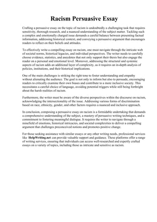 Racism Persuasive Essay
Crafting a persuasive essay on the topic of racism is undoubtedly a challenging task that requires
sensitivity, thorough research, and a nuanced understanding of the subject matter. Tackling such
a complex and emotionally charged issue demands a careful balance between presenting factual
information, addressing historical context, and conveying a persuasive argument that encourages
readers to reflect on their beliefs and attitudes.
To effectively write a compelling essay on racism, one must navigate through the intricate web
of societal norms, historical legacies, and individual perspectives. The writer needs to carefully
choose evidence, statistics, and anecdotes that not only support their thesis but also engage the
reader on a personal and emotional level. Moreover, addressing the structural and systemic
aspects of racism adds an additional layer of complexity, as it requires an in-depth analysis of
policies, institutions, and their historical implications.
One of the main challenges is striking the right tone to foster understanding and empathy
without alienating the audience. The goal is not only to inform but also to persuade, encouraging
readers to critically examine their own biases and contribute to a more inclusive society. This
necessitates a careful choice of language, avoiding potential triggers while still being forthright
about the harsh realities of racism.
Furthermore, the writer must be aware of the diverse perspectives within the discourse on racism,
acknowledging the intersectionality of the issue. Addressing various forms of discrimination
based on race, ethnicity, gender, and other factors requires a nuanced and inclusive approach.
In conclusion, composing a persuasive essay on racism is a formidable undertaking that demands
a comprehensive understanding of the subject, a mastery of persuasive writing techniques, and a
commitment to fostering meaningful dialogue. It requires the writer to navigate through a
minefield of emotions, historical intricacies, and societal complexities to deliver a compelling
argument that challenges preconceived notions and promotes positive change.
For those seeking assistance with similar essays or any other writing needs, professional services
like HelpWriting.net can provide valuable support and guidance. These platforms offer a range
of writing services, ensuring that individuals can access well-researched and expertly crafted
essays on a variety of topics, including those as intricate and sensitive as racism.
Racism Persuasive EssayRacism Persuasive Essay
 