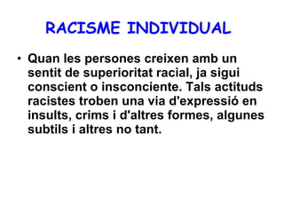 RACISME INDIVIDUAL   Quan les persones creixen amb un sentit de superioritat racial, ja sigui conscient o insconciente. Tals actituds racistes troben una via d'expressió en insults, crims i d'altres formes, algunes subtils i altres no tant. 