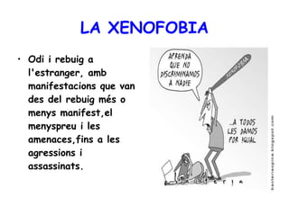 LA XENOFOBIA Odi i rebuig a l'estranger, amb manifestacions que van des del rebuig més o menys manifest,el menyspreu i les amenaces,fins a les agressions i assassinats.   