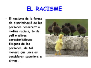 EL RACISME  El racisme és la forma de discriminació de les persones recorrent a motius racials, to de pell o altres característiques físiques de les persones, de tal manera que unes es consideren superiors a altres.   