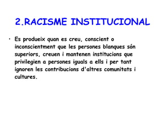 2.RACISME INSTITUCIONAL Es produeix quan es creu, conscient o inconscientment que les persones blanques són superiors, creuen i mantenen institucions que privilegien a persones iguals a ells i per tant ignoren les contribucions d'altres comunitats i cultures.  