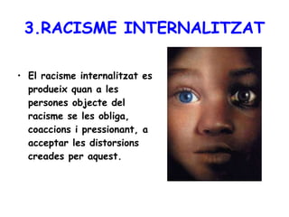 3.RACISME INTERNALITZAT El racisme internalitzat es produeix quan a les persones objecte del racisme se les obliga, coaccions i pressionant, a acceptar les distorsions creades per aquest.   