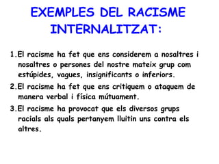 EXEMPLES DEL RACISME INTERNALITZAT:   1.El racisme ha fet que ens considerem a nosaltres i nosaltres o persones del nostre mateix grup com estúpides, vagues, insignificants o inferiors.  2.El racisme ha fet que ens critiquem o ataquem de manera verbal i física mútuament.  3.El racisme ha provocat que els diversos grups racials als quals pertanyem lluitin uns contra els altres.   