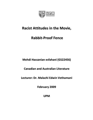 Racist Attitudes in the Movie,

       Rabbit-Proof Fence




 Mehdi Hassanian esfahani (GS22456)

  Canadian and Australian Literature

Lecturer: Dr. Malachi Edwin Vethamani

           February 2009

                UPM
 