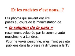 Et les racistes c’est nous...? 
Les photos qui suivent ont été 
prises au cours de la manifestation de 
« la religion de la paix » 
recemment celebrée par la communauté 
musulmane a Londres. 
Pour ne vexer personne, elles n’ont pas été 
publiées dans la presse ni diffusées à la TV 
 