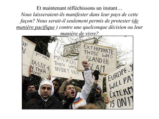Et maintenant réfléchissons un instant… 
Nous laisseraient-ils manifester dans leur pays de cette 
façon? Nous serait-il seulement permis de protester (de 
manière pacifique ) contre une quelconque décision ou leur 
manière de vivre? 
 