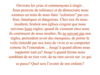 Ouvrons les yeux et commençons à réagir . 
Sous pretexte de tolérance et de démocratie nous 
sommes en train de nous faire “coloniser” par ces 
fous, fanatiques et dangereux. Chez eux ils nous 
insultent, brulent nos églises exigent que nous 
suivions leurs règles; quand ils viennent chez nous 
ils continuent de nous insulter, Ils ne suivent pas nos 
règles, pretendent avoir des mosquées, de porter le 
voile (interdit par nos lois) de vivre et se comporter 
comme ils l’entendent… Jusqu’à quand allons nous 
supporter tout ça? Jusqu’à quand ferons nous 
semblant de ne rien voir, de ne rien savoir sur ce qui 
se passe? Quel sera l’avenir de nos enfants? 
 