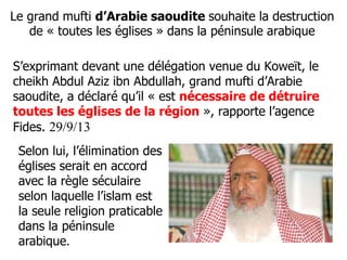 Le grand mufti d’Arabie saoudite souhaite la destruction 
de « toutes les églises » dans la péninsule arabique 
S’exprimant devant une délégation venue du Koweït, le 
cheikh Abdul Aziz ibn Abdullah, grand mufti d’Arabie 
saoudite, a déclaré qu’il « est nécessaire de détruire 
toutes les églises de la région », rapporte l’agence 
Fides. 29/9/13 
Selon lui, l’élimination des 
églises serait en accord 
avec la règle séculaire 
selon laquelle l’islam est 
la seule religion praticable 
dans la péninsule 
arabique. 
 