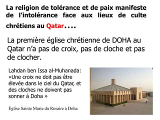 La religion de tolérance et de paix manifeste 
de l’intolérance face aux lieux de culte 
chrétiens au Qatar…. 
La première église chrétienne de DOHA au 
Qatar n’a pas de croix, pas de cloche et pas 
de clocher. 
Lahdan ben Issa al-Muhanada: 
«Une croix ne doit pas être 
élevée dans le ciel du Qatar, et 
des cloches ne doivent pas 
sonner à Doha » 
Église Sainte Marie du Rosaire à Doha 
 