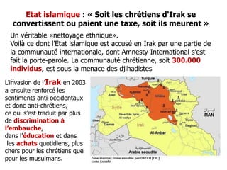 Etat islamique : « Soit les chrétiens d'Irak se 
convertissent ou paient une taxe, soit ils meurent » 
Un véritable «nettoyage ethnique». 
Voilà ce dont l’Etat islamique est accusé en Irak par une partie de 
la communauté internationale, dont Amnesty International s’est 
fait la porte-parole. La communauté chrétienne, soit 300.000 
individus, est sous la menace des djihadistes 
.. 
L’invasion de l’Irak en 2003 
a ensuite renforcé les 
sentiments anti-occidentaux 
et donc anti-chrétiens, 
ce qui s’est traduit par plus 
de discrimination à 
l’embauche, 
dans l’éducation et dans 
les achats quotidiens, plus 
chers pour les chrétiens que 
pour les musulmans. 
 