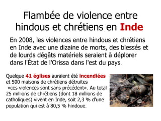 Flambée de violence entre 
hindous et chrétiens en Inde 
En 2008, les violences entre hindous et chrétiens 
en Inde avec une dizaine de morts, des blessés et 
de lourds dégâts matériels seraient à déplorer 
dans l'État de l'Orissa dans l'est du pays. 
Quelque 41 églises auraient été incendiées 
et 500 maisons de chrétiens détruites 
«ces violences sont sans précédent». Au total 
25 millions de chrétiens (dont 18 millions de 
catholiques) vivent en Inde, soit 2,3 % d'une 
population qui est à 80,5 % hindoue. 
 