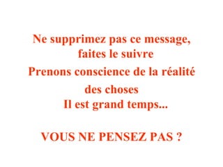 Ne supprimez pas ce message, 
faites le suivre 
Prenons conscience de la réalité 
des choses 
Il est grand temps... 
VOUS NE PENSEZ PAS ? 
