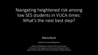 Navigating heightened risk among
low SES students in VUCA times:
What’s the next best step?
Maria Raciti
Kalkadoon-Thaniquith/Bwgcolman
Professor of Marketing, University of the Sunshine Coast
Co-Director of the Indigenous and Transcultural Research Centre
Adjunct Fellow, National Centre For Student Equity in Higher Education
 