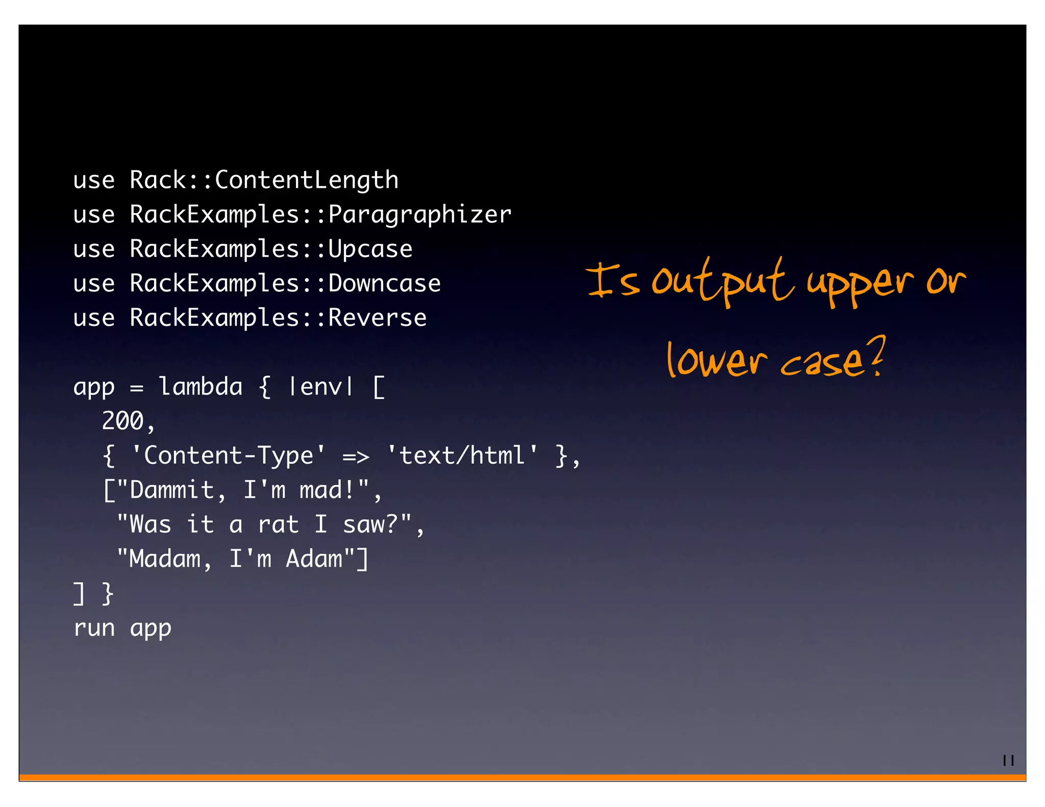 use   Rack::ContentLength
use   RackExamples::Paragraphizer
use   RackExamples::Upcase
use
use
      RackExamples::Downcase
      RackExamples::Reverse
                                       Is output upper or
app = lambda { |env| [
                                           lower case?
  200,
  { 'Content-Type' => 'text/html' },
  ["Dammit, I'm mad!",
    "Was it a rat I saw?",
    "Madam, I'm Adam"]
] }
run app




                                                            11
 