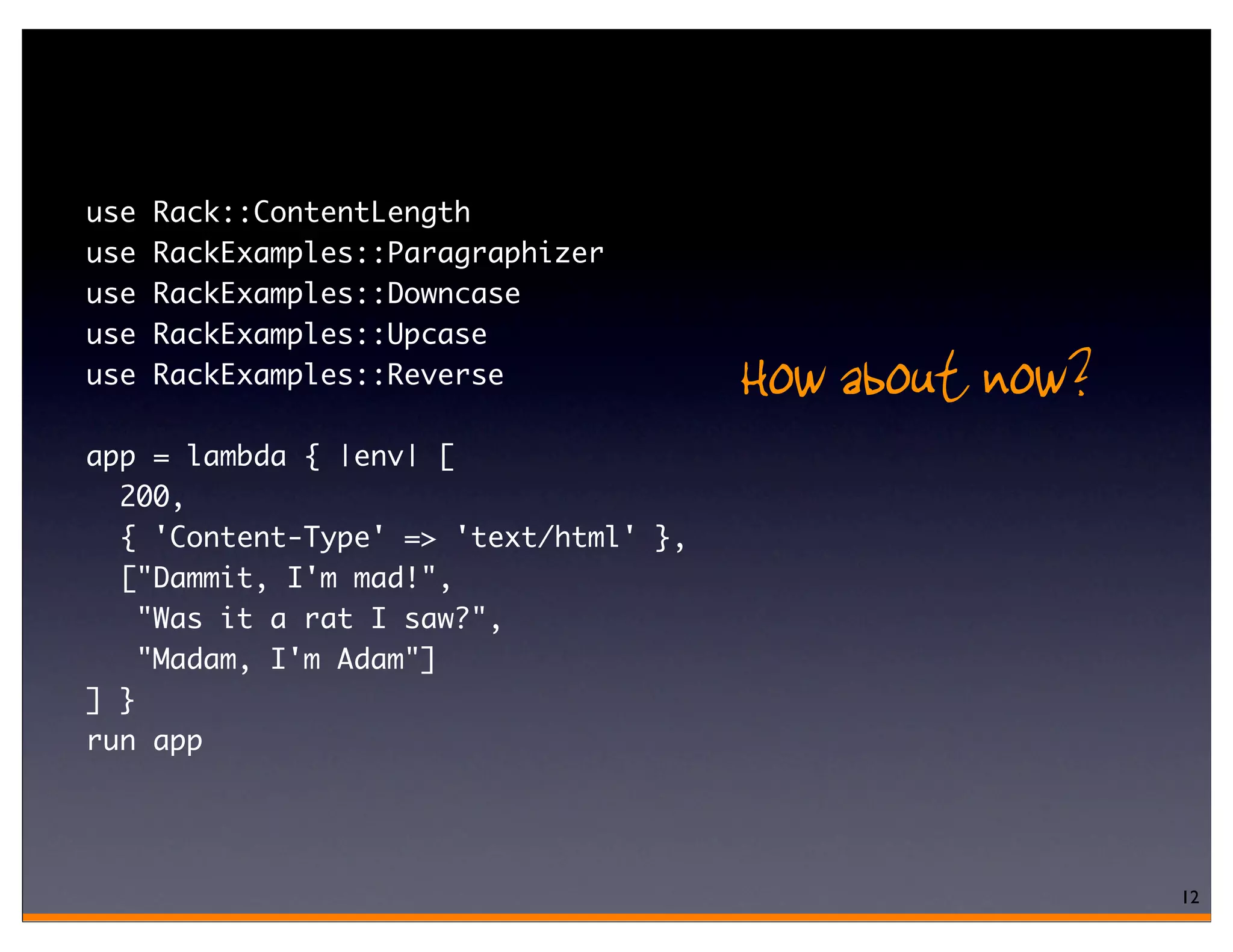 use   Rack::ContentLength
use   RackExamples::Paragraphizer
use   RackExamples::Downcase
use   RackExamples::Upcase
use   RackExamples::Reverse            How about now?
app = lambda { |env| [
  200,
  { 'Content-Type' => 'text/html' },
  ["Dammit, I'm mad!",
    "Was it a rat I saw?",
    "Madam, I'm Adam"]
] }
run app




                                                        12
 