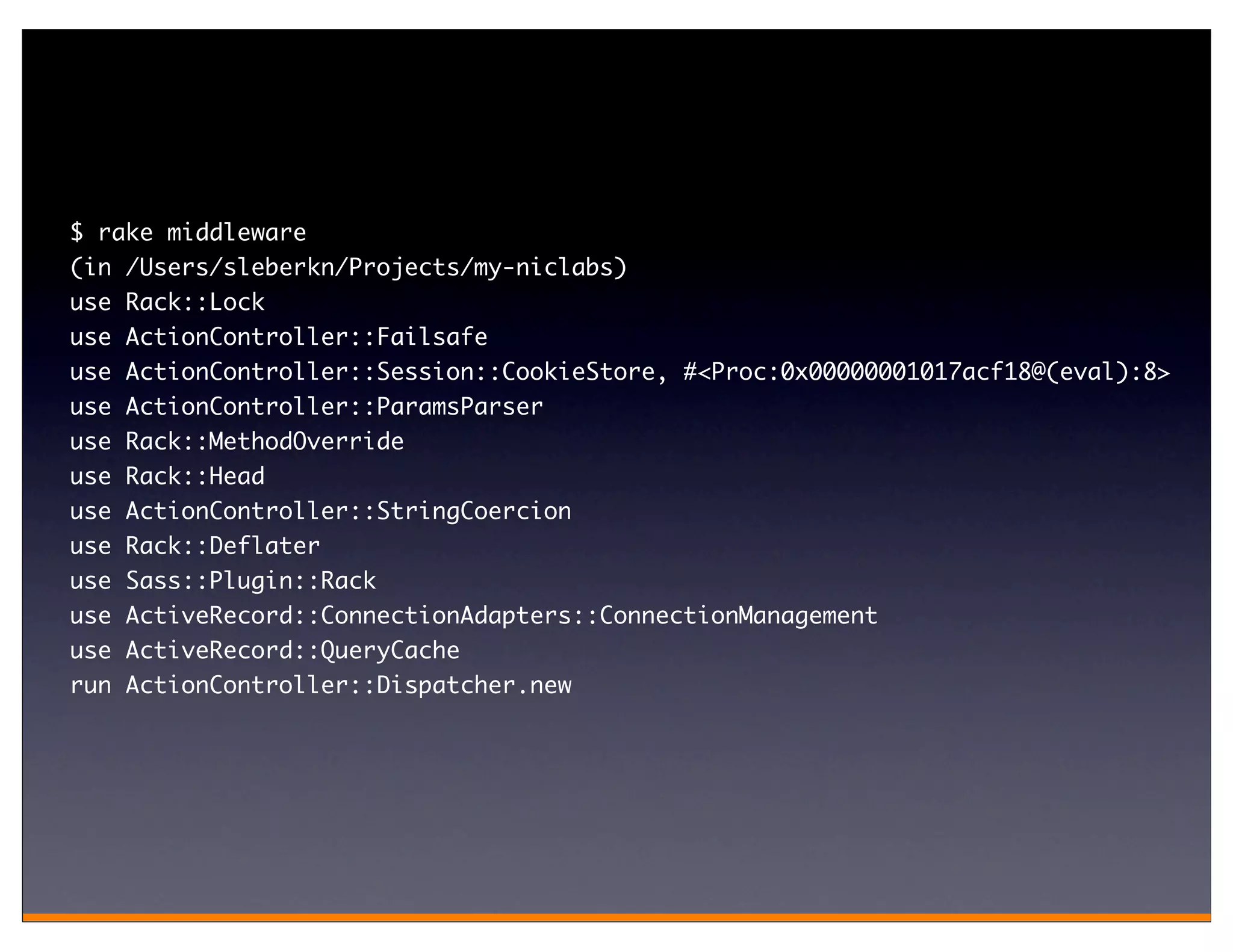 $ rake middleware
(in /Users/sleberkn/Projects/my-niclabs)
use Rack::Lock
use ActionController::Failsafe
use ActionController::Session::CookieStore, #<Proc:0x00000001017acf18@(eval):8>
use   ActionController::ParamsParser
use   Rack::MethodOverride
use   Rack::Head
use   ActionController::StringCoercion
use   Rack::Deflater
use   Sass::Plugin::Rack
use   ActiveRecord::ConnectionAdapters::ConnectionManagement
use ActiveRecord::QueryCache
run ActionController::Dispatcher.new
 