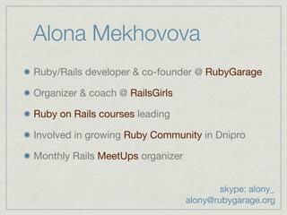 Alona Mekhovova
Ruby/Rails developer & co-founder @ RubyGarage

Organizer & coach @ RailsGirls

Ruby on Rails courses leading

Involved in growing Ruby Community in Dnipro

Monthly Rails MeetUps organizer


                                          skype: alony_
                                  alony@rubygarage.org
 