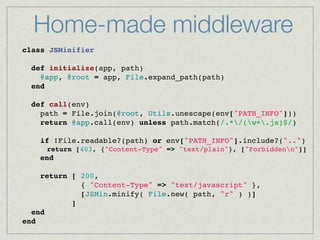 Home-made middleware
class JSMinifier
    
  def initialize(app, path)
    @app, @root = app, File.expand_path(path)
  end

  def call(env)
    path = File.join(@root, Utils.unescape(env["PATH_INFO"]))
    return @app.call(env) unless path.match(/.*/(w+.js)$/)
 
    if !File.readable?(path) or env["PATH_INFO"].include?("..")
      return [403, {"Content-Type" => "text/plain"}, ["Forbiddenn"]]
    end

    return [ 200,
             { "Content-Type" => "text/javascript" },
             [JSMin.minify( File.new( path, "r" ) )]
           ]
  end
end
 