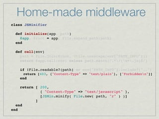 Home-made middleware
class JSMinifier
    
  def initialize(app, path)
    @app, @root = app, File.expand_path(path)
  end

  def call(env)
    path = File.join(@root, Utils.unescape(env["PATH_INFO"]))
    return @app.call(env) unless path.match(/.*/(w+.js)$/)
 
    if !File.readable?(path) or env["PATH_INFO"].include?("..")
      return [403, {"Content-Type" => "text/plain"}, ["Forbiddenn"]]
    end

    return [ 200,
             { "Content-Type" => "text/javascript" },
             [JSMin.minify( File.new( path, "r" ) )]
           ]
  end
end
 
