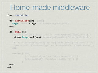 Home-made middleware
class JSMinifier
    
  def initialize(app, path)
    @app, @root = app, File.expand_path(path)
  end

  def call(env)
    path = File.join(@root, Utils.unescape(env["PATH_INFO"]))
    return @app.call(env) unless path.match(/.*/(w+.js)$/)
 
    if !File.readable?(path) or env["PATH_INFO"].include?("..")
      return [403, {"Content-Type" => "text/plain"}, ["Forbiddenn"]]
    end

    return [ 200,
             { "Content-Type" => "text/javascript" },
             [JSMin.minify( File.new( path, "r" ) )]
           ]
  end
end
 