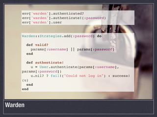 env['warden'].authenticated?
     env['warden'].authenticate!(:password)
     env['warden'].user


     Warden::Strategies.add(:password) do

       def valid?
         params[:username] || params[:password]
       end

       def authenticate!
         u = User.authenticate(params[:username],
     params[:password])
         u.nil? ? fail!("Could not log in") : success!
     (u)
       end
     end



Warden
 