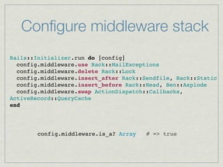 Conﬁgure middleware stack
Rails::Initializer.run do |config|
  config.middleware.use Rack::MailExceptions
  config.middleware.delete Rack::Lock
  config.middleware.insert_after Rack::Sendfile, Rack::Static
  config.middleware.insert_before Rack::Head, Ben::Asplode
  config.middleware.swap ActionDispatch::Callbacks,
ActiveRecord::QueryCache
end




        config.middleware.is_a? Array   # => true
 