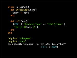 class HelloWorld
def initialize(name)
@name = name
end
def call(env)
[200, { 'Content-Type' => 'text/plain' },
"Hello #{@name}!"]
end
end
require 'rubygems'
require 'rack'
Rack::Handler::Mongrel.run(HelloWorld.new("Dan"),
:Port => 4000)
 