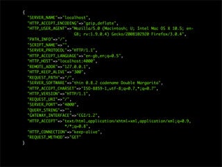 {
"SERVER_NAME"=>"localhost",
"HTTP_ACCEPT_ENCODING"=>"gzip,deflate",
"HTTP_USER_AGENT"=>"Mozilla/5.0 (Macintosh; U; Intel Mac OS X 10.5; en-
GB; rv:1.9.0.4) Gecko/2008102920 Firefox/3.0.4",
"PATH_INFO"=>"/",
"SCRIPT_NAME"=>"",
"SERVER_PROTOCOL"=>"HTTP/1.1",
"HTTP_ACCEPT_LANGUAGE"=>"en-gb,en;q=0.5",
"HTTP_HOST"=>"localhost:4000",
"REMOTE_ADDR"=>"127.0.0.1",
"HTTP_KEEP_ALIVE"=>"300",
"REQUEST_PATH"=>"/",
"SERVER_SOFTWARE"=>"thin 0.8.2 codename Double Margarita",
"HTTP_ACCEPT_CHARSET"=>"ISO-8859-1,utf-8;q=0.7,*;q=0.7",
"HTTP_VERSION"=>"HTTP/1.1",
"REQUEST_URI"=>"/",
"SERVER_PORT"=>"4000",
"QUERY_STRING"=>"",
"GATEWAY_INTERFACE"=>"CGI/1.2",
"HTTP_ACCEPT"=>"text/html,application/xhtml+xml,application/xml;q=0.9,
*/*;q=0.8",
"HTTP_CONNECTION"=>"keep-alive",
"REQUEST_METHOD"=>"GET"
}
 