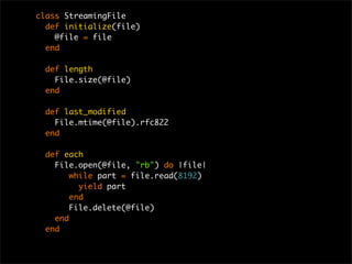class StreamingFile
def initialize(file)
@file = file
end
def length
File.size(@file)
end
def last_modified
File.mtime(@file).rfc822
end
def each
File.open(@file, "rb") do |file|
while part = file.read(8192)
yield part
end
File.delete(@file)
end
end
 