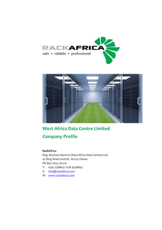 ! 
! 
! 
West!Africa!Data!Centre!Limited! 
Company!Profile! 
! 
RackAfrica! 
Reg.!Business!Name!is!West!Africa!Data!Centres!Ltd.! 
42!Ring!Road!Central,!!Accra,!Ghana! 
PO!Box!1632,!Accra! 
T:!! 0302!258803!/!028!9258803! 
E:!! info@rackafrica.com! 
W:!! www.rackafrica.com 
 