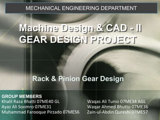 MECHANICAL ENGINEERING DEPARTMENT Machine Design & CAD - II GEAR DESIGN PROJECT Rack & Pinion Gear Design GROUP MEMBERSKhalil Raza Bhatti 07ME40 GL		     Waqas Ali Tunio 07ME34 AGLAyaz Ali Soomro 07ME31		     Waqar Ahmed Bhutto 07ME36Muhammad Farooque Pirzado 07ME56	     Zain-ul-Abdin Qureshi 07ME57 