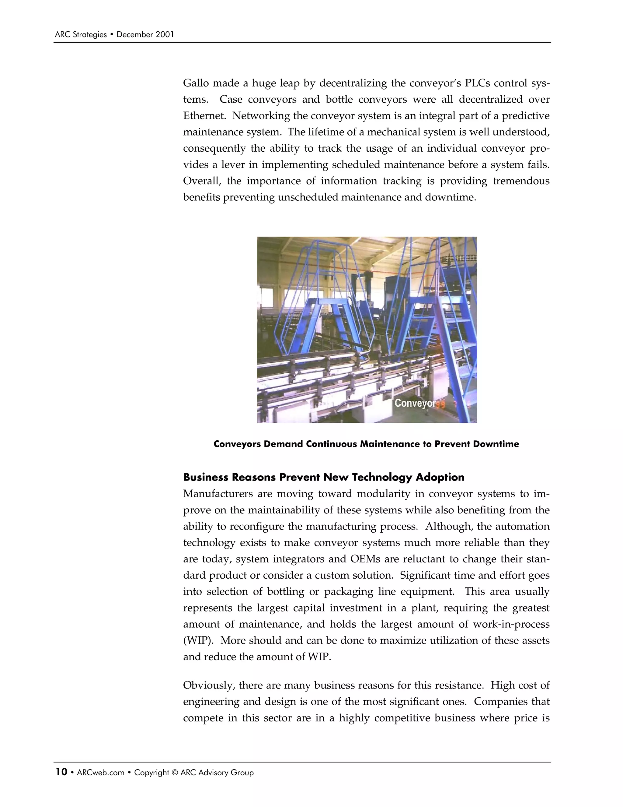 ARC Strategies • December 2001




                                 Gallo made a huge leap by decentralizing the conveyor’s PLCs control sys-
                                 tems.    Case conveyors and bottle conveyors were all decentralized over
                                 Ethernet. Networking the conveyor system is an integral part of a predictive
                                 maintenance system. The lifetime of a mechanical system is well understood,
                                 consequently the ability to track the usage of an individual conveyor pro-
                                 vides a lever in implementing scheduled maintenance before a system fails.
                                 Overall, the importance of information tracking is providing tremendous
                                 benefits preventing unscheduled maintenance and downtime.




                                         Conveyors Demand Continuous Maintenance to Prevent Downtime


                                 Business Reasons Prevent New Technology Adoption
                                 Manufacturers are moving toward modularity in conveyor systems to im-
                                 prove on the maintainability of these systems while also benefiting from the
                                 ability to reconfigure the manufacturing process. Although, the automation
                                 technology exists to make conveyor systems much more reliable than they
                                 are today, system integrators and OEMs are reluctant to change their stan-
                                 dard product or consider a custom solution. Significant time and effort goes
                                 into selection of bottling or packaging line equipment. This area usually
                                 represents the largest capital investment in a plant, requiring the greatest
                                 amount of maintenance, and holds the largest amount of work-in-process
                                 (WIP). More should and can be done to maximize utilization of these assets
                                 and reduce the amount of WIP.

                                 Obviously, there are many business reasons for this resistance. High cost of
                                 engineering and design is one of the most significant ones. Companies that
                                 compete in this sector are in a highly competitive business where price is




10 • ARCweb.com • Copyright © ARC Advisory Group
 