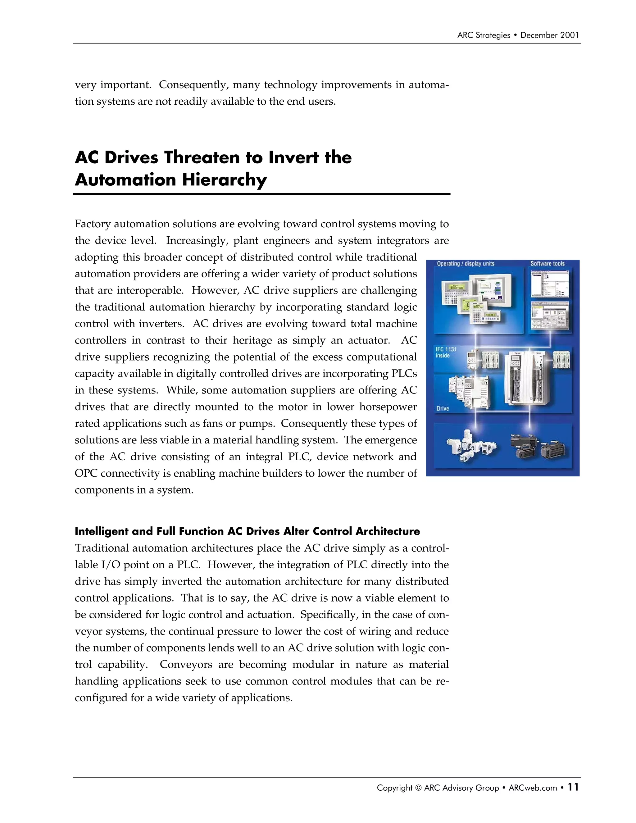 ARC Strategies • December 2001




very important. Consequently, many technology improvements in automa-
tion systems are not readily available to the end users.




AC Drives Threaten to Invert the
Automation Hierarchy

Factory automation solutions are evolving toward control systems moving to
the device level. Increasingly, plant engineers and system integrators are
adopting this broader concept of distributed control while traditional
automation providers are offering a wider variety of product solutions
that are interoperable. However, AC drive suppliers are challenging
the traditional automation hierarchy by incorporating standard logic
control with inverters. AC drives are evolving toward total machine
controllers in contrast to their heritage as simply an actuator. AC
drive suppliers recognizing the potential of the excess computational
capacity available in digitally controlled drives are incorporating PLCs
in these systems. While, some automation suppliers are offering AC
drives that are directly mounted to the motor in lower horsepower
rated applications such as fans or pumps. Consequently these types of
solutions are less viable in a material handling system. The emergence
of the AC drive consisting of an integral PLC, device network and
OPC connectivity is enabling machine builders to lower the number of
components in a system.


Intelligent and Full Function AC Drives Alter Control Architecture
Traditional automation architectures place the AC drive simply as a control-
lable I/O point on a PLC. However, the integration of PLC directly into the
drive has simply inverted the automation architecture for many distributed
control applications. That is to say, the AC drive is now a viable element to
be considered for logic control and actuation. Specifically, in the case of con-
veyor systems, the continual pressure to lower the cost of wiring and reduce
the number of components lends well to an AC drive solution with logic con-
trol capability.   Conveyors are becoming modular in nature as material
handling applications seek to use common control modules that can be re-
configured for a wide variety of applications.




                                                                Copyright © ARC Advisory Group • ARCweb.com •   11
 