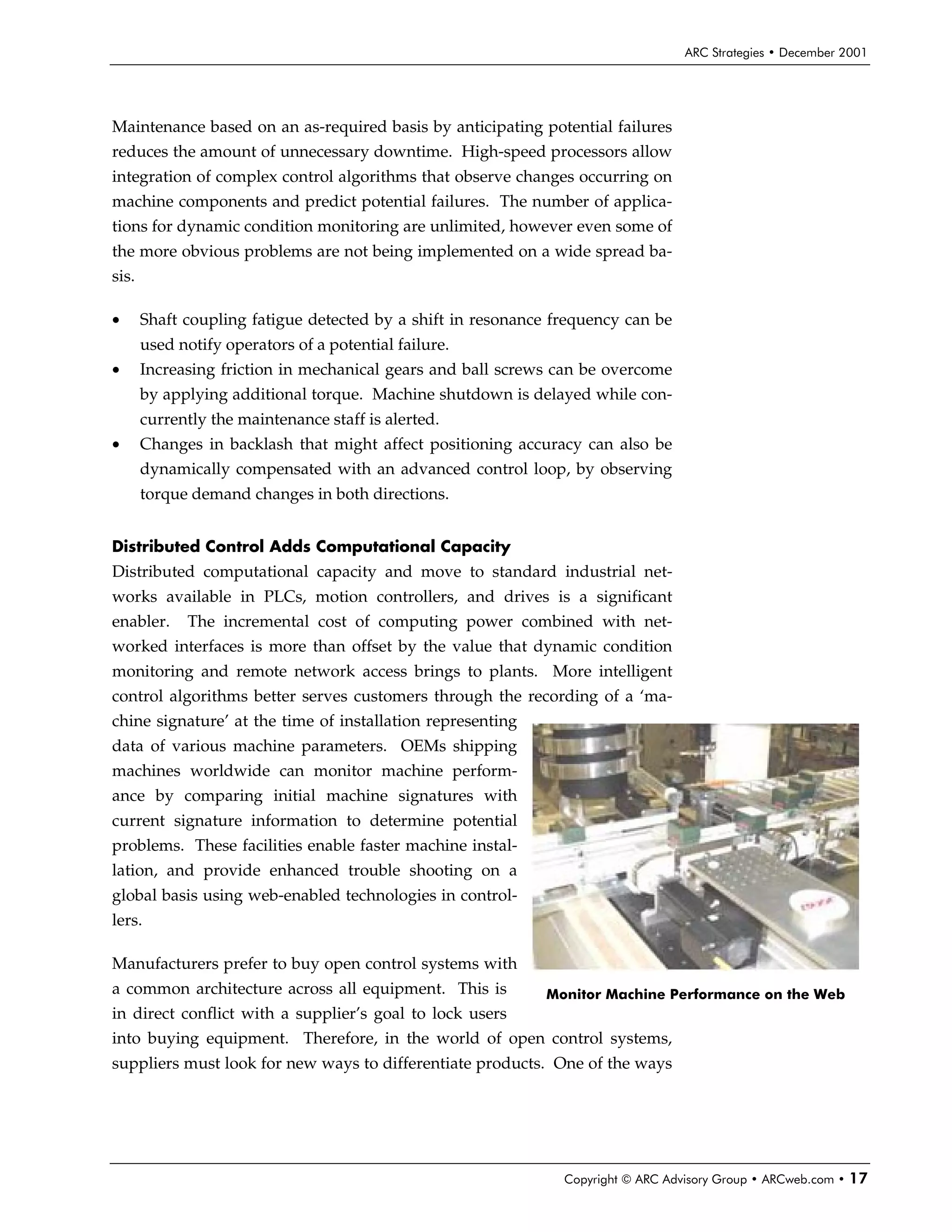 ARC Strategies • December 2001




Maintenance based on an as-required basis by anticipating potential failures
reduces the amount of unnecessary downtime. High-speed processors allow
integration of complex control algorithms that observe changes occurring on
machine components and predict potential failures. The number of applica-
tions for dynamic condition monitoring are unlimited, however even some of
the more obvious problems are not being implemented on a wide spread ba-
sis.

•      Shaft coupling fatigue detected by a shift in resonance frequency can be
       used notify operators of a potential failure.
•      Increasing friction in mechanical gears and ball screws can be overcome
       by applying additional torque. Machine shutdown is delayed while con-
       currently the maintenance staff is alerted.
•      Changes in backlash that might affect positioning accuracy can also be
       dynamically compensated with an advanced control loop, by observing
       torque demand changes in both directions.


Distributed Control Adds Computational Capacity
Distributed computational capacity and move to standard industrial net-
works available in PLCs, motion controllers, and drives is a significant
enabler.     The incremental cost of computing power combined with net-
worked interfaces is more than offset by the value that dynamic condition
monitoring and remote network access brings to plants. More intelligent
control algorithms better serves customers through the recording of a ‘ma-
chine signature’ at the time of installation representing
data of various machine parameters. OEMs shipping
machines worldwide can monitor machine perform-
ance by comparing initial machine signatures with
current signature information to determine potential
problems. These facilities enable faster machine instal-
lation, and provide enhanced trouble shooting on a
global basis using web-enabled technologies in control-
lers.

Manufacturers prefer to buy open control systems with
a common architecture across all equipment. This is          Monitor Machine Performance on the Web
in direct conflict with a supplier’s goal to lock users
into buying equipment. Therefore, in the world of open control systems,
suppliers must look for new ways to differentiate products. One of the ways




                                                                Copyright © ARC Advisory Group • ARCweb.com •   17
 